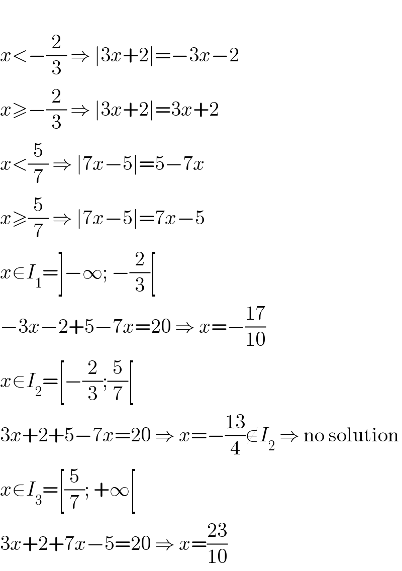   x<−(2/3) ⇒ ∣3x+2∣=−3x−2  x≥−(2/3) ⇒ ∣3x+2∣=3x+2  x<(5/7) ⇒ ∣7x−5∣=5−7x    x≥(5/7) ⇒ ∣7x−5∣=7x−5  x∈I_1 =]−∞; −(2/3)[  −3x−2+5−7x=20 ⇒ x=−((17)/(10))  x∈I_2 =[−(2/3);(5/7)[  3x+2+5−7x=20 ⇒ x=−((13)/4)∉I_2  ⇒ no solution  x∈I_3 =[(5/7); +∞[  3x+2+7x−5=20 ⇒ x=((23)/(10))  