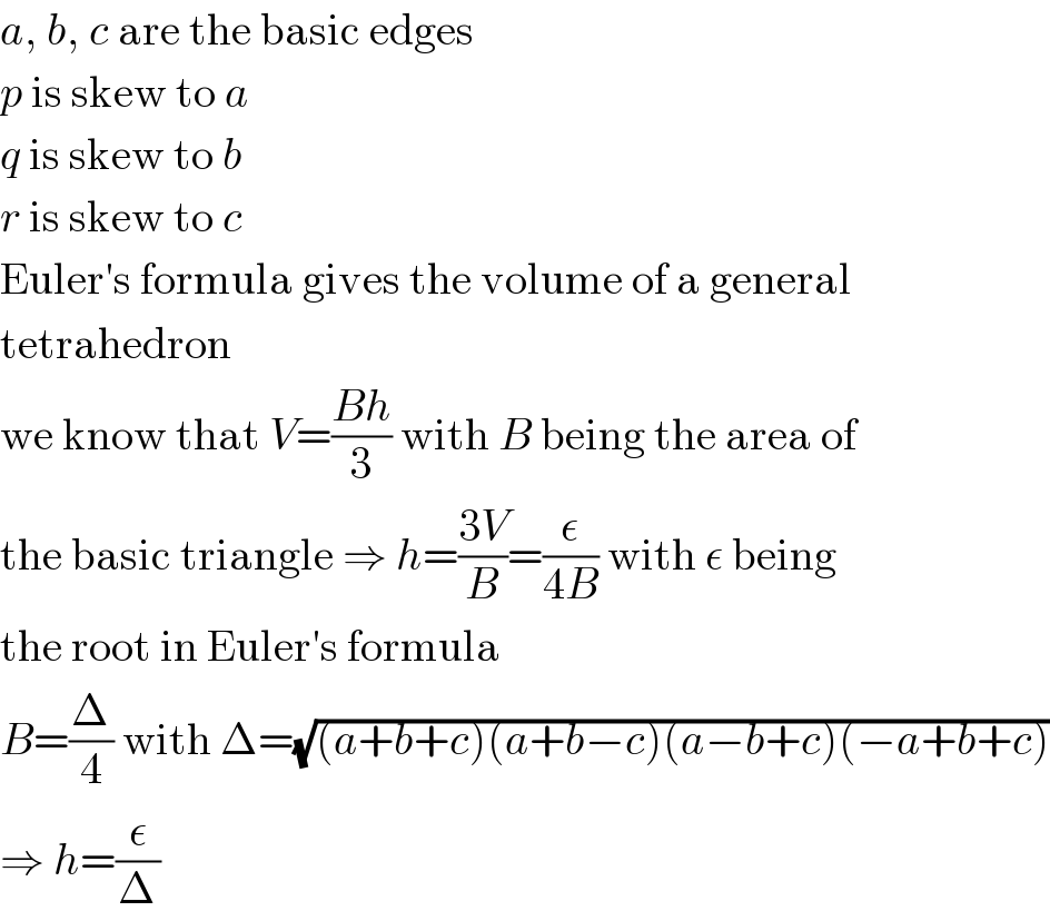 a, b, c are the basic edges  p is skew to a  q is skew to b  r is skew to c  Euler′s formula gives the volume of a general  tetrahedron  we know that V=((Bh)/3) with B being the area of  the basic triangle ⇒ h=((3V)/B)=(ε/(4B)) with ε being  the root in Euler′s formula  B=(Δ/4) with Δ=(√((a+b+c)(a+b−c)(a−b+c)(−a+b+c)))  ⇒ h=(ε/Δ)  