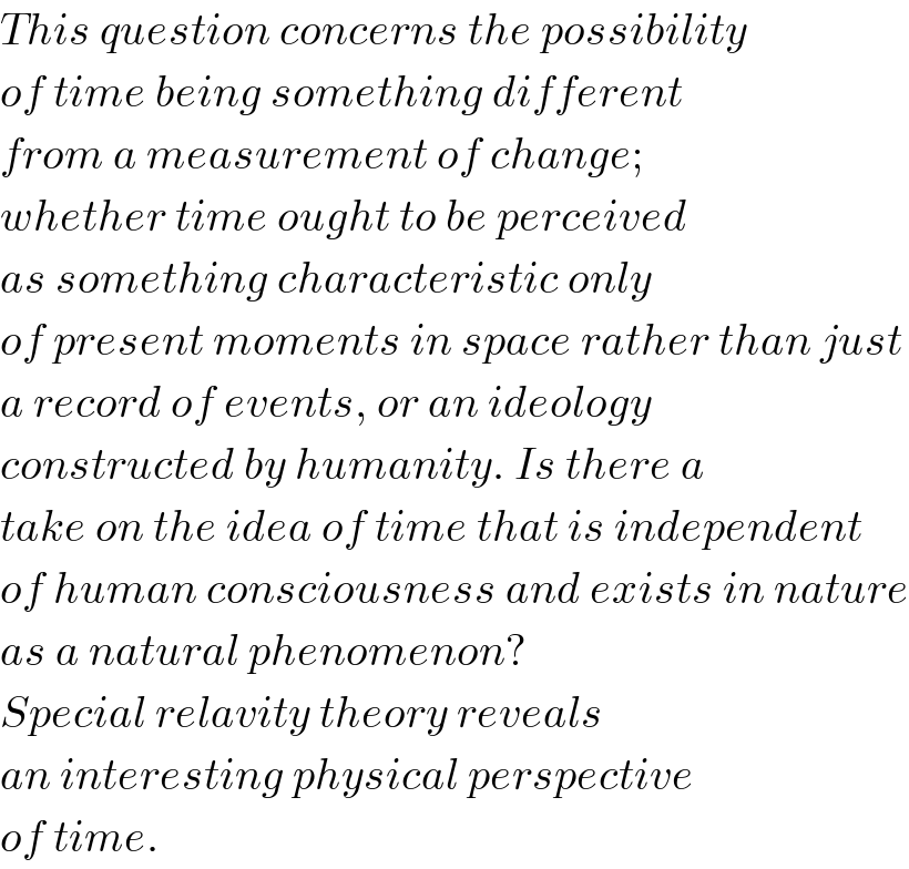 This question concerns the possibility  of time being something different  from a measurement of change;  whether time ought to be perceived  as something characteristic only  of present moments in space rather than just  a record of events, or an ideology  constructed by humanity. Is there a  take on the idea of time that is independent  of human consciousness and exists in nature  as a natural phenomenon?   Special relavity theory reveals  an interesting physical perspective  of time.  