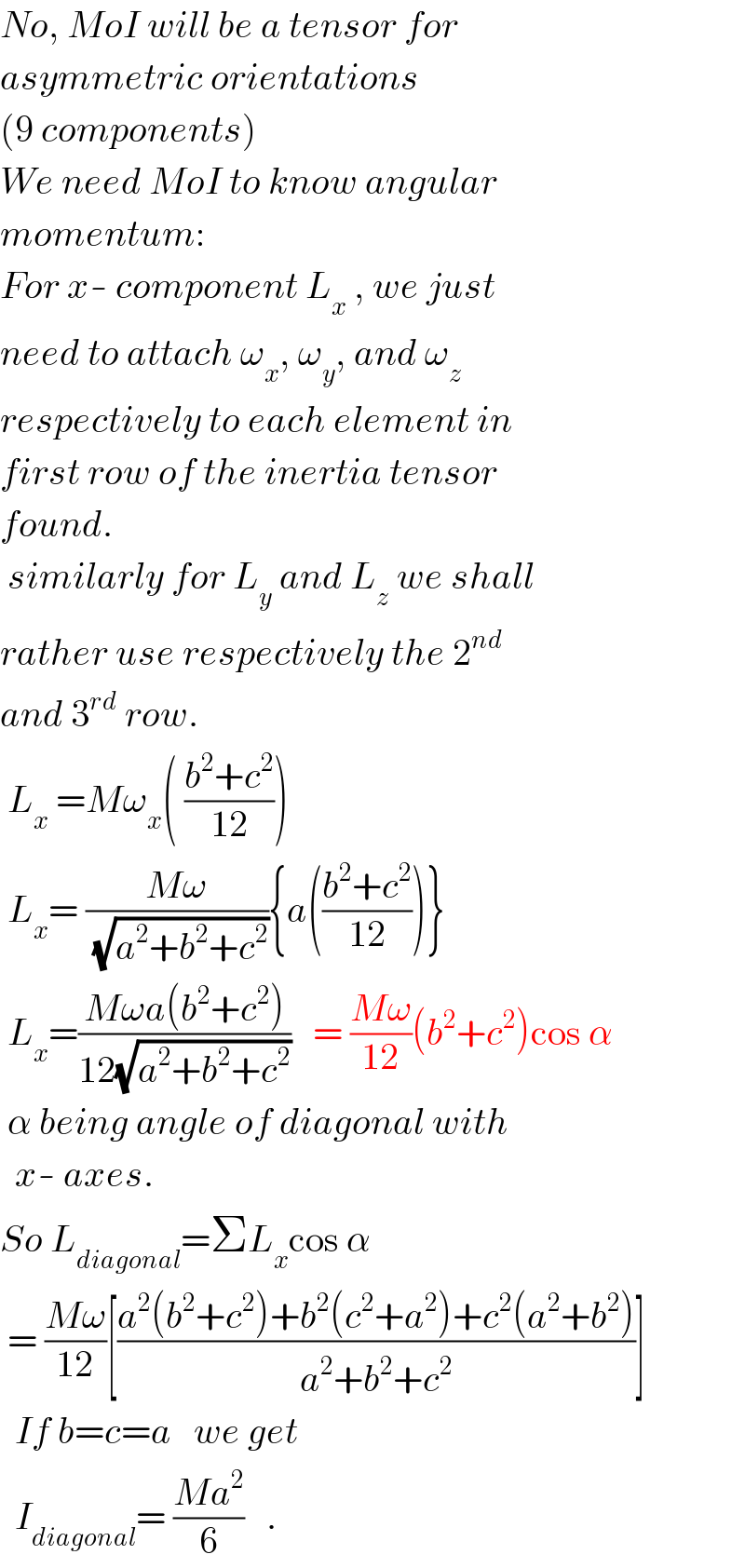 No, MoI will be a tensor for  asymmetric orientations  (9 components)  We need MoI to know angular  momentum:  For x- component L_x  , we just  need to attach ω_x , ω_y , and ω_z    respectively to each element in  first row of the inertia tensor  found.   similarly for L_y  and L_z  we shall  rather use respectively the 2^(nd)   and 3^(rd)  row.   L_x  =Mω_x ( ((b^2 +c^2 )/(12)))   L_x = ((Mω)/(√(a^2 +b^2 +c^2 ))){a(((b^2 +c^2 )/(12)))}   L_x =((Mωa(b^2 +c^2 ))/(12(√(a^2 +b^2 +c^2 ))))   = ((Mω)/(12))(b^2 +c^2 )cos α   α being angle of diagonal with    x- axes.  So L_(diagonal) =ΣL_x cos α   = ((Mω)/(12))[((a^2 (b^2 +c^2 )+b^2 (c^2 +a^2 )+c^2 (a^2 +b^2 ))/(a^2 +b^2 +c^2 ))]     If b=c=a   we get    I_(diagonal) = ((Ma^2 )/6)   .  