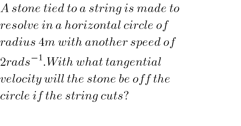 A stone tied to a string is made to  resolve in a horizontal circle of  radius 4m with another speed of  2rads^(−1) .With what tangential  velocity will the stone be off the  circle if the string cuts?  