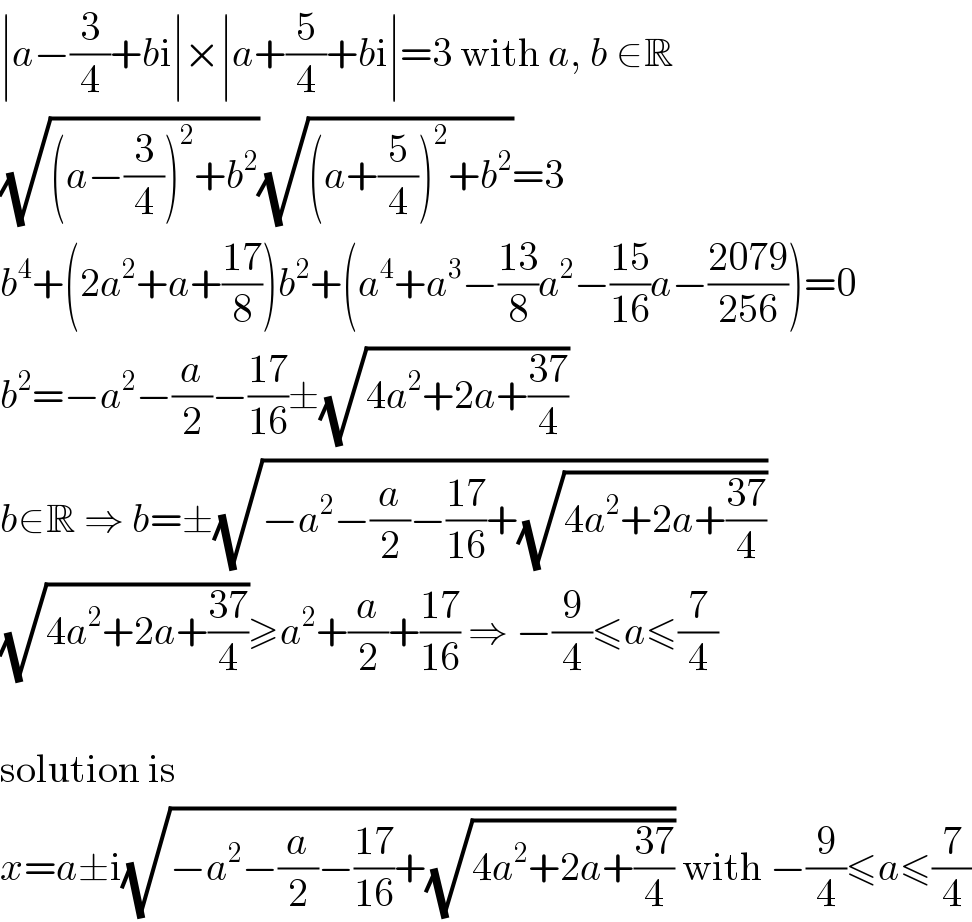 ∣a−(3/4)+bi∣×∣a+(5/4)+bi∣=3 with a, b ∈R  (√((a−(3/4))^2 +b^2 ))(√((a+(5/4))^2 +b^2 ))=3  b^4 +(2a^2 +a+((17)/8))b^2 +(a^4 +a^3 −((13)/8)a^2 −((15)/(16))a−((2079)/(256)))=0  b^2 =−a^2 −(a/2)−((17)/(16))±(√(4a^2 +2a+((37)/4)))  b∈R ⇒ b=±(√(−a^2 −(a/2)−((17)/(16))+(√(4a^2 +2a+((37)/4)))))  (√(4a^2 +2a+((37)/4)))≥a^2 +(a/2)+((17)/(16)) ⇒ −(9/4)≤a≤(7/4)    solution is  x=a±i(√(−a^2 −(a/2)−((17)/(16))+(√(4a^2 +2a+((37)/4))))) with −(9/4)≤a≤(7/4)  