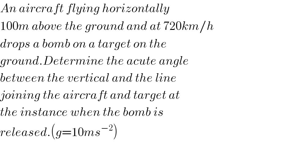 An aircraft flying horizontally  100m above the ground and at 720km/h  drops a bomb on a target on the  ground.Determine the acute angle  between the vertical and the line  joining the aircraft and target at  the instance when the bomb is  released.(g=10ms^(−2) )    