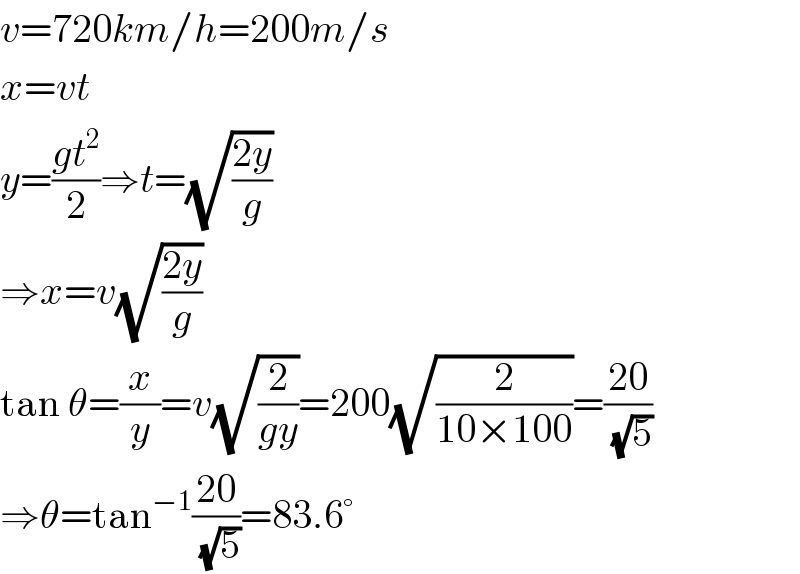 v=720km/h=200m/s  x=vt  y=((gt^2 )/2)⇒t=(√((2y)/g))  ⇒x=v(√((2y)/g))  tan θ=(x/y)=v(√(2/(gy)))=200(√(2/(10×100)))=((20)/(√5))  ⇒θ=tan^(−1) ((20)/(√5))=83.6°  