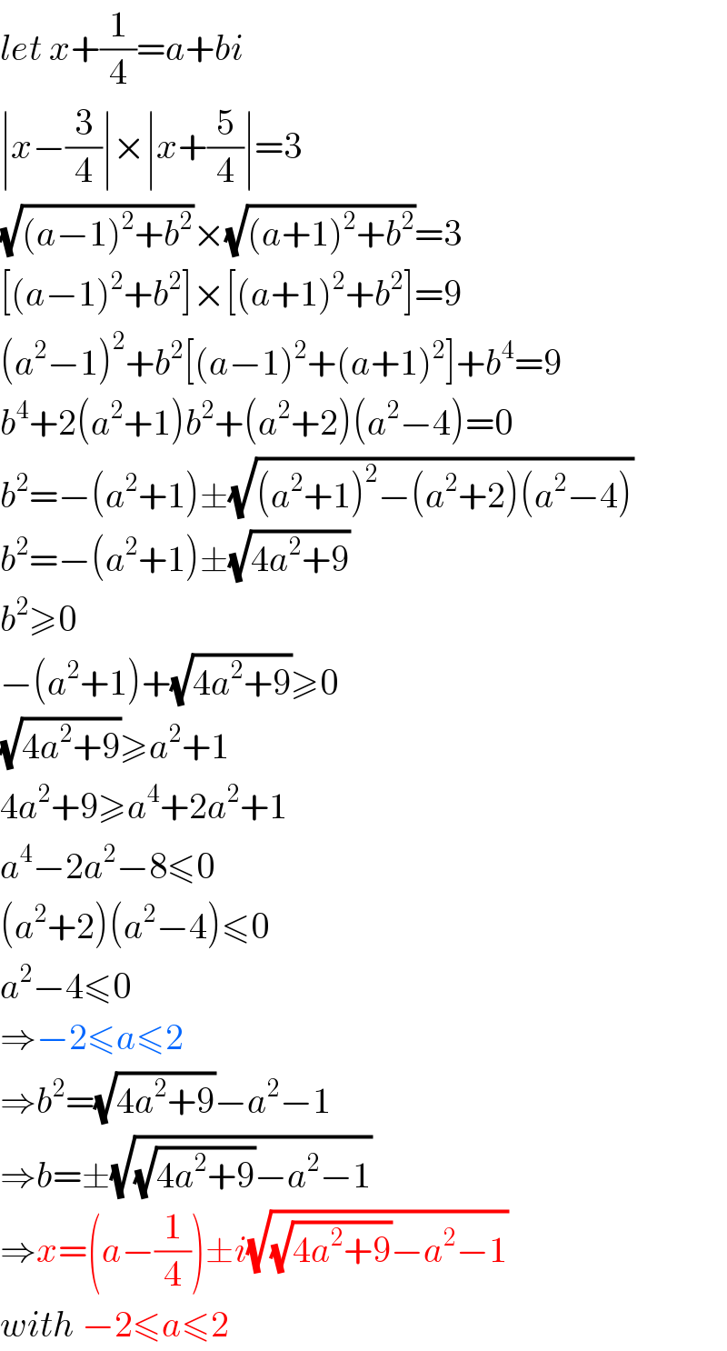 let x+(1/4)=a+bi  ∣x−(3/4)∣×∣x+(5/4)∣=3  (√((a−1)^2 +b^2 ))×(√((a+1)^2 +b^2 ))=3  [(a−1)^2 +b^2 ]×[(a+1)^2 +b^2 ]=9  (a^2 −1)^2 +b^2 [(a−1)^2 +(a+1)^2 ]+b^4 =9  b^4 +2(a^2 +1)b^2 +(a^2 +2)(a^2 −4)=0  b^2 =−(a^2 +1)±(√((a^2 +1)^2 −(a^2 +2)(a^2 −4)))  b^2 =−(a^2 +1)±(√(4a^2 +9))  b^2 ≥0  −(a^2 +1)+(√(4a^2 +9))≥0  (√(4a^2 +9))≥a^2 +1  4a^2 +9≥a^4 +2a^2 +1  a^4 −2a^2 −8≤0  (a^2 +2)(a^2 −4)≤0  a^2 −4≤0  ⇒−2≤a≤2  ⇒b^2 =(√(4a^2 +9))−a^2 −1  ⇒b=±(√((√(4a^2 +9))−a^2 −1))  ⇒x=(a−(1/4))±i(√((√(4a^2 +9))−a^2 −1))  with −2≤a≤2  