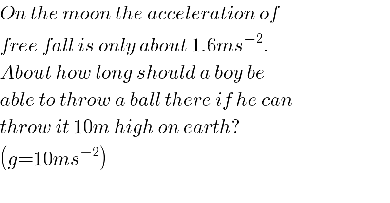 On the moon the acceleration of  free fall is only about 1.6ms^(−2) .  About how long should a boy be  able to throw a ball there if he can  throw it 10m high on earth?  (g=10ms^(−2) )  
