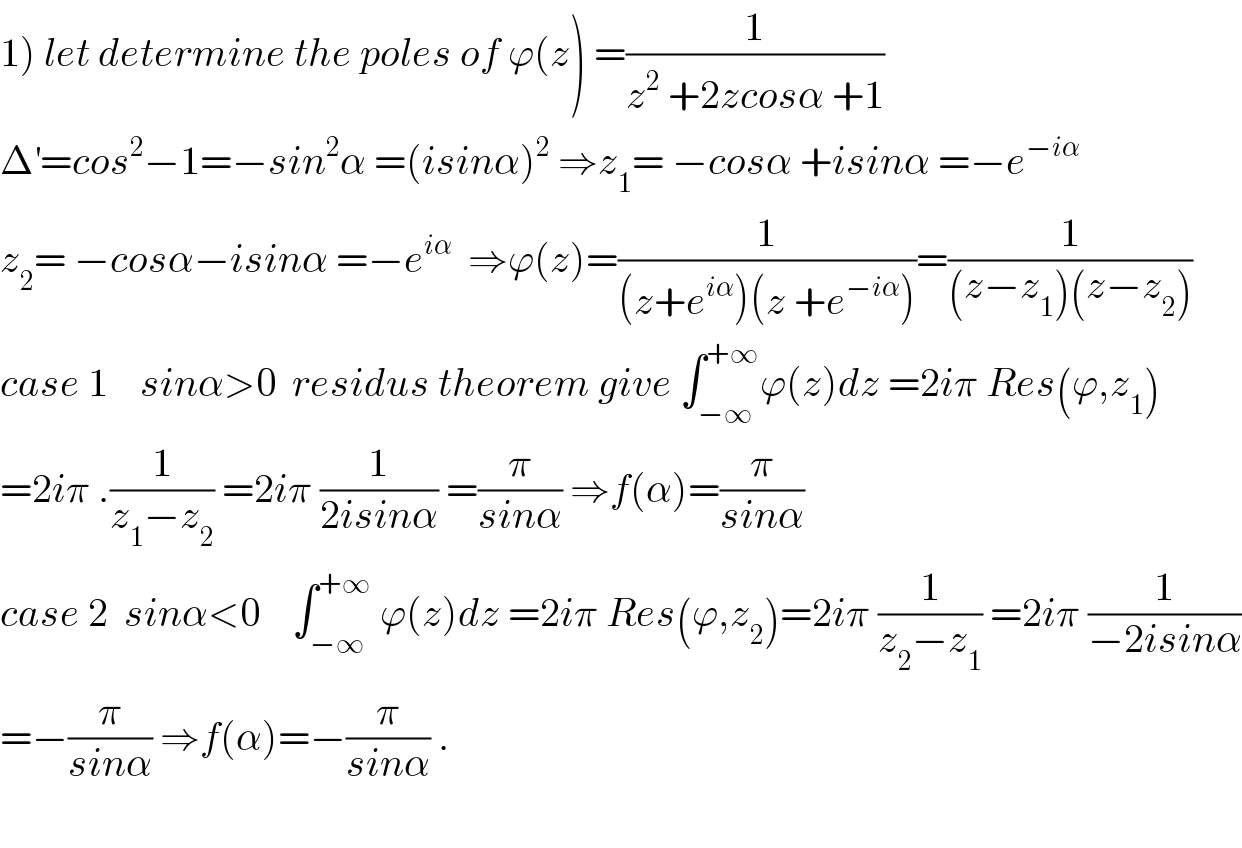 1) let determine the poles of ϕ(z) =(1/(z^2  +2zcosα +1))  Δ^′ =cos^2 −1=−sin^2 α =(isinα)^2  ⇒z_1 = −cosα +isinα =−e^(−iα)   z_2 = −cosα−isinα =−e^(iα)   ⇒ϕ(z)=(1/((z+e^(iα) )(z +e^(−iα) )))=(1/((z−z_1 )(z−z_2 )))  case 1    sinα>0  residus theorem give ∫_(−∞) ^(+∞) ϕ(z)dz =2iπ Res(ϕ,z_1 )  =2iπ .(1/(z_1 −z_2 )) =2iπ (1/(2isinα)) =(π/(sinα)) ⇒f(α)=(π/(sinα))  case 2  sinα<0    ∫_(−∞) ^(+∞)  ϕ(z)dz =2iπ Res(ϕ,z_2 )=2iπ (1/(z_2 −z_1 )) =2iπ (1/(−2isinα))  =−(π/(sinα)) ⇒f(α)=−(π/(sinα)) .    