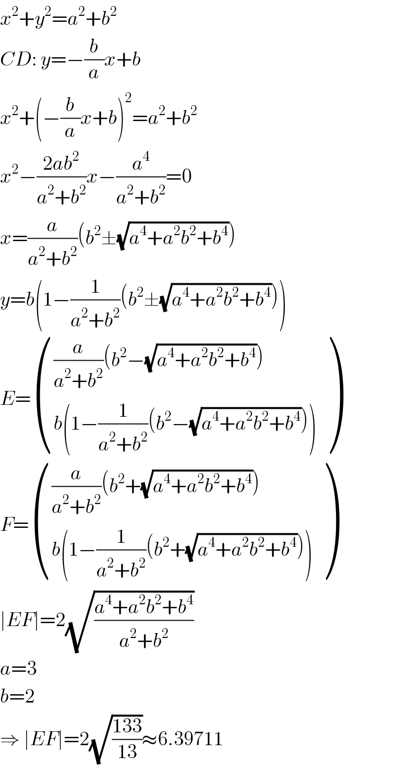 x^2 +y^2 =a^2 +b^2   CD: y=−(b/a)x+b  x^2 +(−(b/a)x+b)^2 =a^2 +b^2   x^2 −((2ab^2 )/(a^2 +b^2 ))x−(a^4 /(a^2 +b^2 ))=0  x=(a/(a^2 +b^2 ))(b^2 ±(√(a^4 +a^2 b^2 +b^4 )))  y=b(1−(1/(a^2 +b^2 ))(b^2 ±(√(a^4 +a^2 b^2 +b^4 ))))  E= ((((a/(a^2 +b^2 ))(b^2 −(√(a^4 +a^2 b^2 +b^4 ))))),((b(1−(1/(a^2 +b^2 ))(b^2 −(√(a^4 +a^2 b^2 +b^4 )))))) )  F= ((((a/(a^2 +b^2 ))(b^2 +(√(a^4 +a^2 b^2 +b^4 ))))),((b(1−(1/(a^2 +b^2 ))(b^2 +(√(a^4 +a^2 b^2 +b^4 )))))) )  ∣EF∣=2(√((a^4 +a^2 b^2 +b^4 )/(a^2 +b^2 )))  a=3  b=2  ⇒ ∣EF∣=2(√((133)/(13)))≈6.39711  