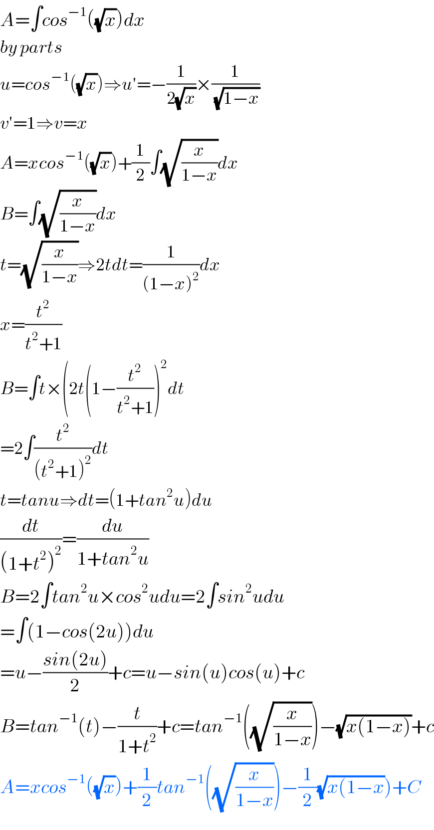 A=∫cos^(−1) ((√x))dx  by parts  u=cos^(−1) ((√x))⇒u′=−(1/(2(√x)))×(1/(√(1−x)))  v′=1⇒v=x  A=xcos^(−1) ((√x))+(1/2)∫(√(x/(1−x)))dx  B=∫(√(x/(1−x)))dx  t=(√(x/(1−x)))⇒2tdt=(1/((1−x)^2 ))dx  x=(t^2 /(t^2 +1))  B=∫t×(2t(1−(t^2 /(t^2 +1)))^2 dt  =2∫(t^2 /((t^2 +1)^2 ))dt  t=tanu⇒dt=(1+tan^2 u)du  (dt/((1+t^2 )^2 ))=(du/(1+tan^2 u))  B=2∫tan^2 u×cos^2 udu=2∫sin^2 udu  =∫(1−cos(2u))du  =u−((sin(2u))/2)+c=u−sin(u)cos(u)+c  B=tan^(−1) (t)−(t/(1+t^2 ))+c=tan^(−1) ((√(x/(1−x))))−(√(x(1−x)))+c  A=xcos^(−1) ((√x))+(1/2)tan^(−1) ((√(x/(1−x))))−(1/2)(√(x(1−x)))+C  