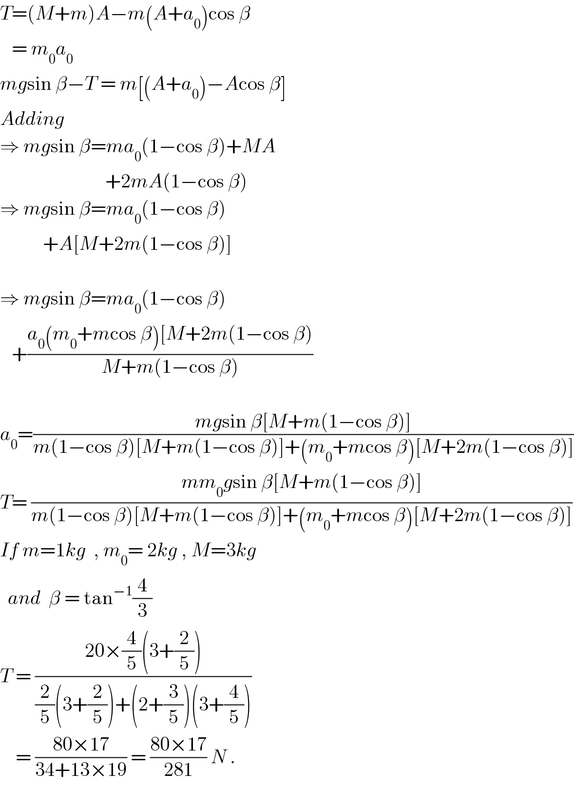 T=(M+m)A−m(A+a_0 )cos β     = m_0 a_0   mgsin β−T = m[(A+a_0 )−Acos β]  Adding  ⇒ mgsin β=ma_0 (1−cos β)+MA                             +2mA(1−cos β)  ⇒ mgsin β=ma_0 (1−cos β)             +A[M+2m(1−cos β)]    ⇒ mgsin β=ma_0 (1−cos β)     +((a_0 (m_0 +mcos β)[M+2m(1−cos β))/(M+m(1−cos β)))    a_0 =((mgsin β[M+m(1−cos β)])/(m(1−cos β)[M+m(1−cos β)]+(m_0 +mcos β)[M+2m(1−cos β)]))  T= ((mm_0 gsin β[M+m(1−cos β)])/(m(1−cos β)[M+m(1−cos β)]+(m_0 +mcos β)[M+2m(1−cos β)]))  If m=1kg  , m_0 = 2kg , M=3kg    and  β = tan^(−1) (4/3)  T = ((20×(4/5)(3+(2/5)))/((2/5)(3+(2/5))+(2+(3/5))(3+(4/5))))      = ((80×17)/(34+13×19)) = ((80×17)/(281)) N .    