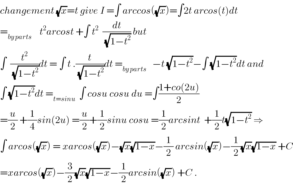changement (√x)=t give I =∫ arccos((√x))=∫2t arcos(t)dt    =_(by parts)     t^2 arcost +∫ t^2   (dt/(√(1−t^2 ))) but  ∫  (t^2 /(√(1−t^2 )))dt = ∫ t .(t/(√(1−t^2 )))dt =_(by parts)    −t (√(1−t^2 ))−∫ (√(1−t^2 ))dt and  ∫ (√(1−t^2 ))dt =_(t=sinu)   ∫ cosu cosu du =∫((1+co(2u))/2)  =(u/2) +(1/4)sin(2u) =(u/2)+(1/2)sinu cosu =(1/2)arcsint  +(1/2)t(√(1−t^2 )) ⇒  ∫ arcos((√x)) = xarcos((√x))−(√x)(√(1−x))−(1/2) arcsin((√x))−(1/2)(√x)(√(1−x)) +C  =xarcos((√x))−(3/2)(√x)(√(1−x))−(1/2)arcsin((√x)) +C .  