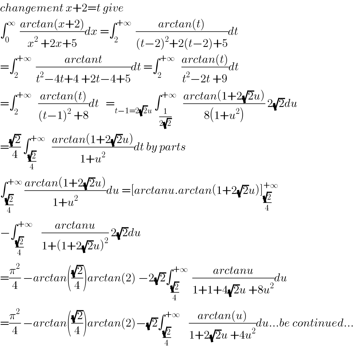 changement x+2=t give   ∫_0 ^∞   ((arctan(x+2))/(x^2  +2x+5))dx =∫_2 ^(+∞)   ((arctan(t))/((t−2)^2 +2(t−2)+5))dt  =∫_2 ^(+∞)   ((arctant)/(t^2 −4t+4 +2t−4+5))dt =∫_2 ^(+∞)    ((arctan(t))/(t^2 −2t +9))dt  =∫_2 ^(+∞)    ((arctan(t))/((t−1)^2  +8))dt   =_(t−1=2(√2)u)  ∫_(1/(2(√2))) ^(+∞)    ((arctan(1+2(√2)u))/(8(1+u^2 ))) 2(√2)du  =((√2)/4) ∫_((√2)/4) ^(+∞)    ((arctan(1+2(√2)u))/(1+u^2 ))dt by parts    ∫_((√2)/4) ^(+∞)  ((arctan(1+2(√2)u))/(1+u^2 ))du =[arctanu.arctan(1+2(√2)u)]_((√2)/4) ^(+∞)   −∫_((√2)/4) ^(+∞)     ((arctanu)/(1+(1+2(√2)u)^2 )) 2(√2)du  =(π^2 /4) −arctan(((√2)/4))arctan(2) −2(√2)∫_((√2)/4) ^(+∞)   ((arctanu)/(1+1+4(√2)u +8u^2 ))du  =(π^2 /4) −arctan(((√2)/4))arctan(2)−(√2)∫_((√2)/4) ^(+∞)     ((arctan(u))/(1+2(√2)u +4u^2 ))du...be continued...  