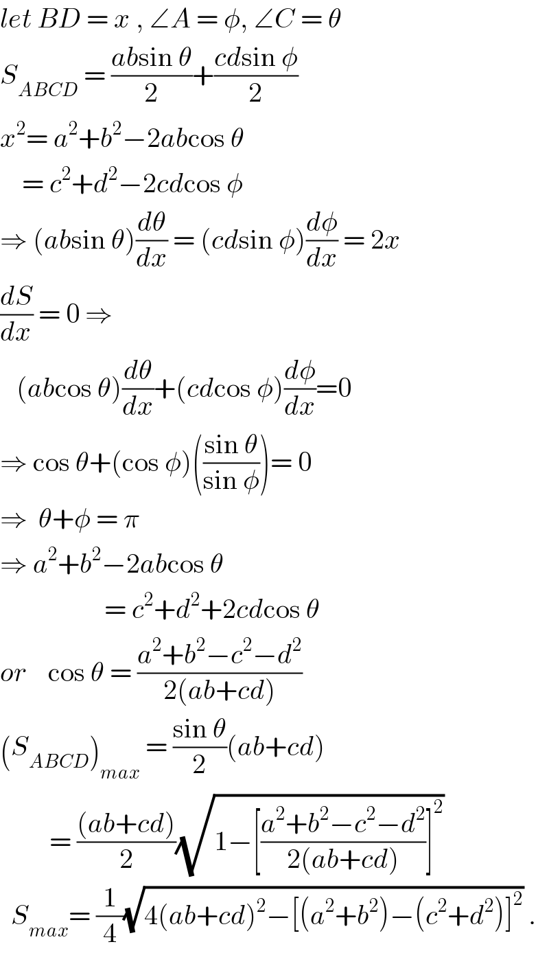 let BD = x , ∠A = φ, ∠C = θ  S_(ABCD)  = ((absin θ)/2)+((cdsin φ)/2)  x^2 = a^2 +b^2 −2abcos θ      = c^2 +d^2 −2cdcos φ  ⇒ (absin θ)(dθ/dx) = (cdsin φ)(dφ/dx) = 2x  (dS/dx) = 0 ⇒     (abcos θ)(dθ/dx)+(cdcos φ)(dφ/dx)=0  ⇒ cos θ+(cos φ)(((sin θ)/(sin φ)))= 0  ⇒  θ+φ = π  ⇒ a^2 +b^2 −2abcos θ                      = c^2 +d^2 +2cdcos θ  or    cos θ = ((a^2 +b^2 −c^2 −d^2 )/(2(ab+cd)))  (S_(ABCD) )_(max)  = ((sin θ)/2)(ab+cd)           = (((ab+cd))/2)(√(1−[((a^2 +b^2 −c^2 −d^2 )/(2(ab+cd)))]^2 ))     S_(max) = (1/4)(√(4(ab+cd)^2 −[(a^2 +b^2 )−(c^2 +d^2 )]^2 )) .  