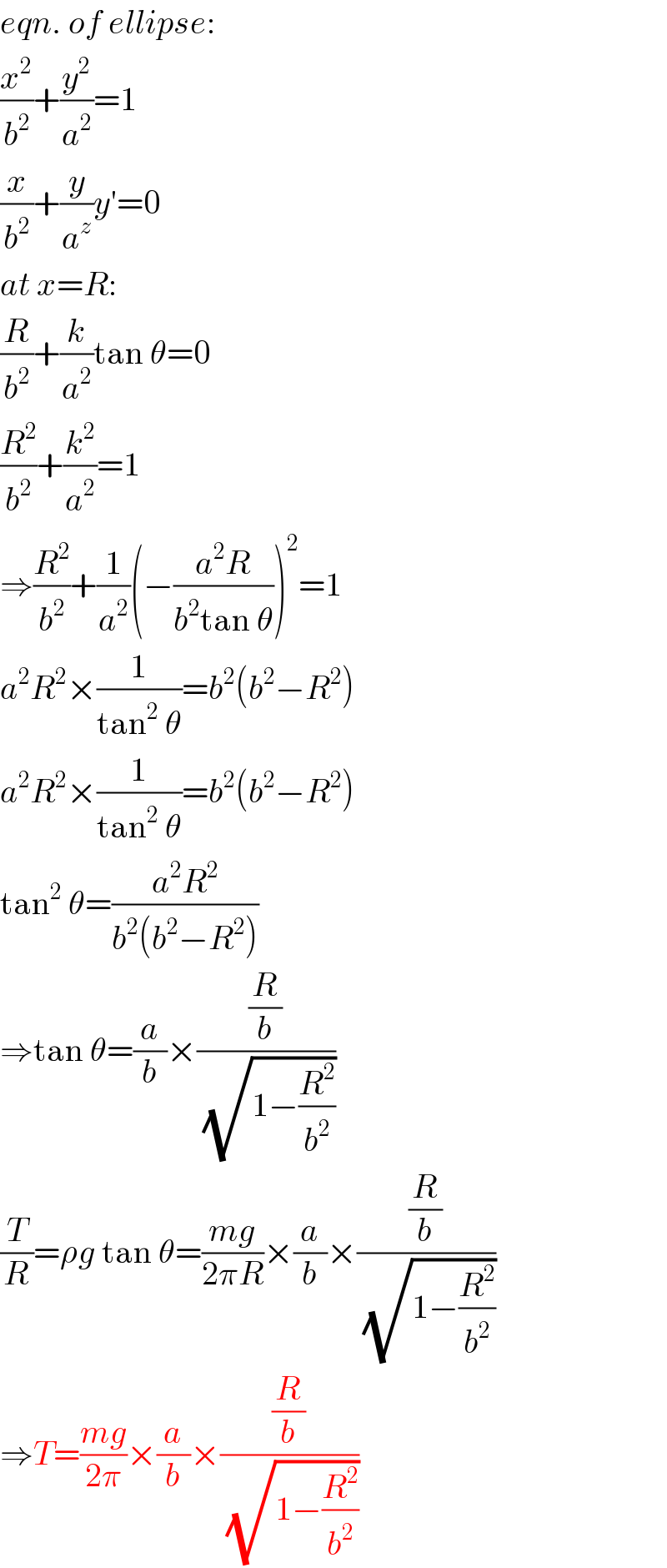 eqn. of ellipse:  (x^2 /b^2 )+(y^2 /a^2 )=1  (x/b^2 )+(y/a^z )y′=0  at x=R:  (R/b^2 )+(k/a^2 )tan θ=0  (R^2 /b^2 )+(k^2 /a^2 )=1  ⇒(R^2 /b^2 )+(1/a^2 )(−((a^2 R)/(b^2 tan θ)))^2 =1  a^2 R^2 ×(1/(tan^2  θ))=b^2 (b^2 −R^2 )  a^2 R^2 ×(1/(tan^2  θ))=b^2 (b^2 −R^2 )  tan^2  θ=((a^2 R^2 )/(b^2 (b^2 −R^2 )))  ⇒tan θ=(a/b)×((R/b)/(√(1−(R^2 /b^2 ))))  (T/R)=ρg tan θ=((mg)/(2πR))×(a/b)×((R/b)/(√(1−(R^2 /b^2 ))))  ⇒T=((mg)/(2π))×(a/b)×((R/b)/(√(1−(R^2 /b^2 ))))  