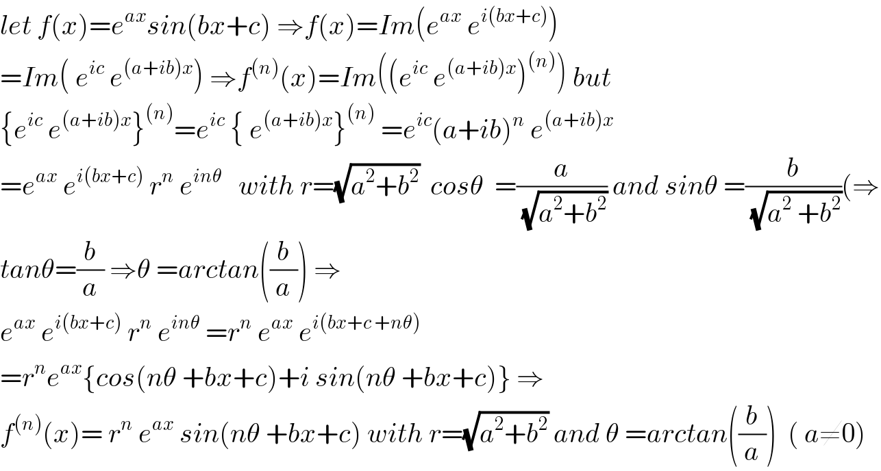 let f(x)=e^(ax) sin(bx+c) ⇒f(x)=Im(e^(ax)  e^(i(bx+c)) )  =Im( e^(ic)  e^((a+ib)x) ) ⇒f^((n)) (x)=Im((e^(ic)  e^((a+ib)x) )^((n)) ) but  {e^(ic)  e^((a+ib)x) }^((n)) =e^(ic)  { e^((a+ib)x) }^((n))  =e^(ic) (a+ib)^n  e^((a+ib)x)   =e^(ax)  e^(i(bx+c))  r^n  e^(inθ)    with r=(√(a^2 +b^2 ))  cosθ  =(a/(√(a^2 +b^2 ))) and sinθ =(b/(√(a^2  +b^2 )))(⇒  tanθ=(b/a) ⇒θ =arctan((b/a)) ⇒  e^(ax)  e^(i(bx+c))  r^n  e^(inθ)  =r^n  e^(ax)  e^(i(bx+c +nθ))   =r^n e^(ax) {cos(nθ +bx+c)+i sin(nθ +bx+c)} ⇒  f^((n)) (x)= r^n  e^(ax)  sin(nθ +bx+c) with r=(√(a^2 +b^2 )) and θ =arctan((b/a))  ( a≠0)  
