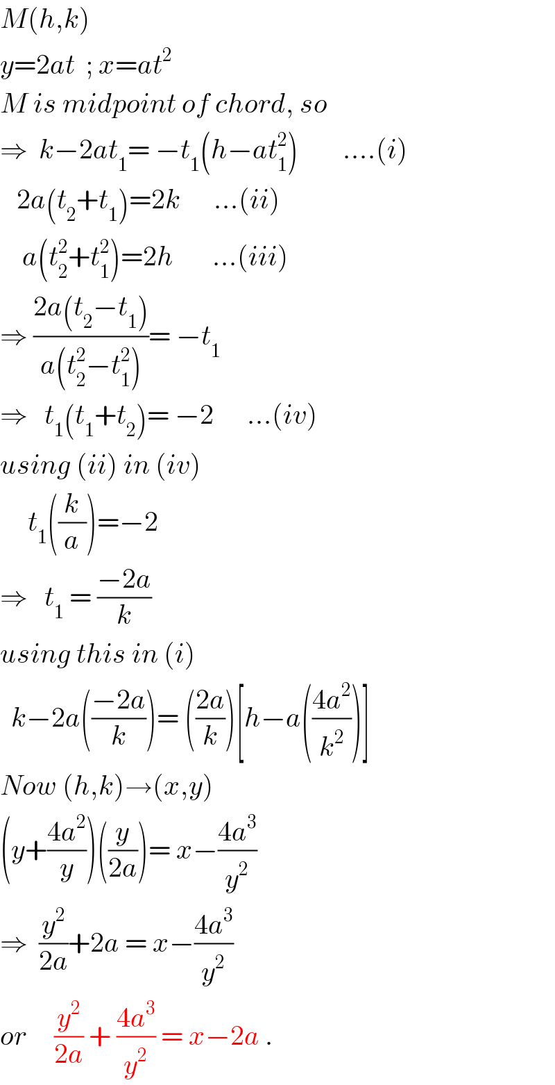 M(h,k)  y=2at  ; x=at^2   M is midpoint of chord, so  ⇒  k−2at_1 = −t_1 (h−at_1 ^2 )        ....(i)     2a(t_2 +t_1 )=2k      ...(ii)      a(t_2 ^2 +t_1 ^2 )=2h       ...(iii)  ⇒ ((2a(t_2 −t_1 ))/(a(t_2 ^2 −t_1 ^2 )))= −t_1   ⇒   t_1 (t_1 +t_2 )= −2      ...(iv)  using (ii) in (iv)       t_1 ((k/a))=−2  ⇒   t_1  = ((−2a)/k)  using this in (i)    k−2a(((−2a)/k))= (((2a)/k))[h−a(((4a^2 )/k^2 ))]  Now (h,k)→(x,y)  (y+((4a^2 )/y))((y/(2a)))= x−((4a^3 )/y^2 )  ⇒  (y^2 /(2a))+2a = x−((4a^3 )/y^2 )  or     (y^2 /(2a)) + ((4a^3 )/y^2 ) = x−2a .  