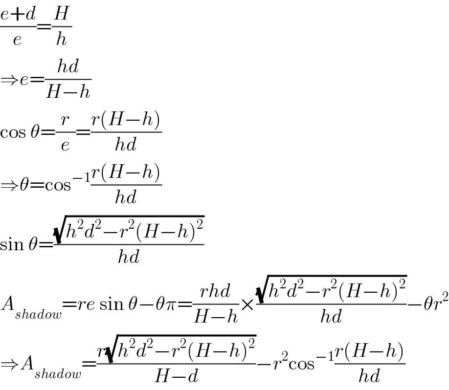 ((e+d)/e)=(H/h)  ⇒e=((hd)/(H−h))  cos θ=(r/e)=((r(H−h))/(hd))  ⇒θ=cos^(−1) ((r(H−h))/(hd))  sin θ=((√(h^2 d^2 −r^2 (H−h)^2 ))/(hd))  A_(shadow) =re sin θ−θπ=((rhd)/(H−h))×((√(h^2 d^2 −r^2 (H−h)^2 ))/(hd))−θr^2   ⇒A_(shadow) =((r(√(h^2 d^2 −r^2 (H−h)^2 )))/(H−d))−r^2 cos^(−1) ((r(H−h))/(hd))  