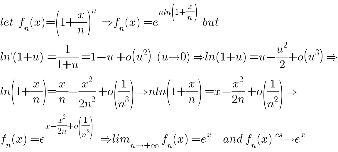 let  f_n (x)=(1+(x/n))^n   ⇒f_n (x) =e^(nln(1+(x/n)))   but  ln^′ (1+u)^ =(1/(1+u)) =1−u +o(u^2 )  (u→0) ⇒ln(1+u) =u−(u^2 /2)+o(u^3 ) ⇒  ln(1+(x/n))=(x/n)−(x^2 /(2n^2 )) +o((1/n^3 )) ⇒nln(1+(x/n)) =x−(x^2 /(2n)) +o((1/n^2 )) ⇒  f_n (x) =e^(x−(x^2 /(2n))+o((1/n^2 )))    ⇒lim_(n→+∞)  f_n (x) =e^x      and f_n (x)^(cs) →e^x   