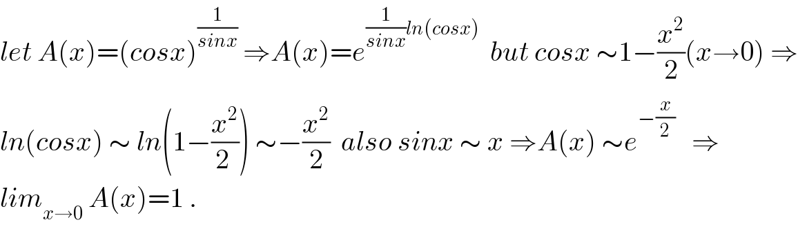 let A(x)=(cosx)^(1/(sinx))  ⇒A(x)=e^((1/(sinx))ln(cosx))   but cosx ∼1−(x^2 /2)(x→0) ⇒  ln(cosx) ∼ ln(1−(x^2 /(2 ))) ∼−(x^2 /2)  also sinx ∼ x ⇒A(x) ∼e^(−(x/2))    ⇒  lim_(x→0)  A(x)=1 .  