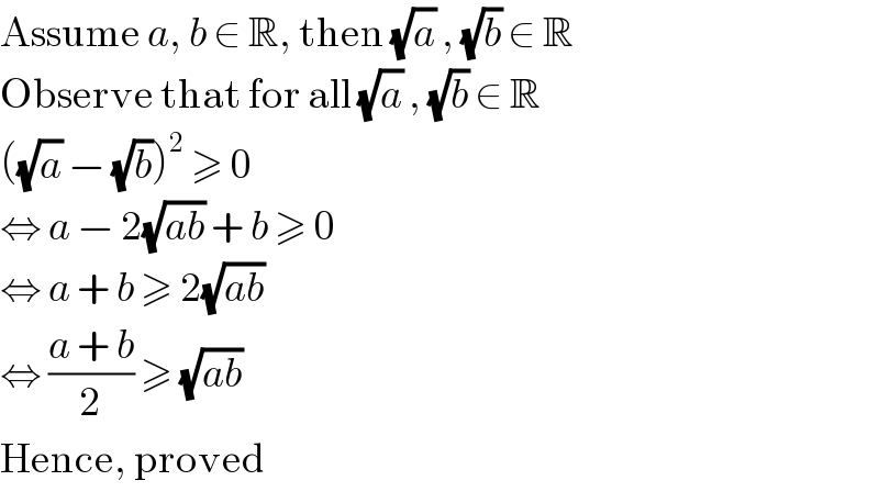 Assume a, b ∈ R, then (√a) , (√b) ∈ R  Observe that for all (√a) , (√b) ∈ R  ((√a) − (√b))^2  ≥ 0  ⇔ a − 2(√(ab)) + b ≥ 0  ⇔ a + b ≥ 2(√(ab))  ⇔ ((a + b)/2) ≥ (√(ab))  Hence, proved  