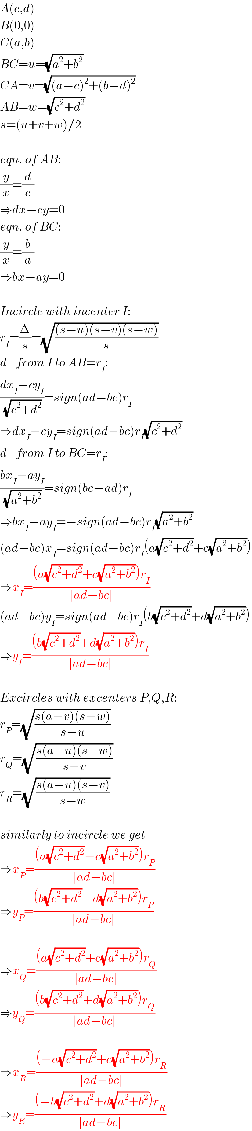 A(c,d)  B(0,0)  C(a,b)  BC=u=(√(a^2 +b^2 ))  CA=v=(√((a−c)^2 +(b−d)^2 ))  AB=w=(√(c^2 +d^2 ))  s=(u+v+w)/2    eqn. of AB:  (y/x)=(d/c)  ⇒dx−cy=0  eqn. of BC:  (y/x)=(b/a)  ⇒bx−ay=0    Incircle with incenter I:  r_I =(Δ/s)=(√(((s−u)(s−v)(s−w))/s))  d_⊥  from I to AB=r_I :  ((dx_I −cy_I )/(√(c^2 +d^2 )))=sign(ad−bc)r_I   ⇒dx_I −cy_I =sign(ad−bc)r_I (√(c^2 +d^2 ))  d_⊥  from I to BC=r_I :  ((bx_I −ay_I )/(√(a^2 +b^2 )))=sign(bc−ad)r_I   ⇒bx_I −ay_I =−sign(ad−bc)r_I (√(a^2 +b^2 ))  (ad−bc)x_I =sign(ad−bc)r_I (a(√(c^2 +d^2 ))+c(√(a^2 +b^2 )))  ⇒x_I =(((a(√(c^2 +d^2 ))+c(√(a^2 +b^2 )))r_I )/(∣ad−bc∣))  (ad−bc)y_I =sign(ad−bc)r_I (b(√(c^2 +d^2 ))+d(√(a^2 +b^2 )))  ⇒y_I =(((b(√(c^2 +d^2 ))+d(√(a^2 +b^2 )))r_I )/(∣ad−bc∣))    Excircles with excenters P,Q,R:  r_P =(√((s(a−v)(s−w))/(s−u)))  r_Q =(√((s(a−u)(s−w))/(s−v)))  r_R =(√((s(a−u)(s−v))/(s−w)))    similarly to incircle we get  ⇒x_P =(((a(√(c^2 +d^2 ))−c(√(a^2 +b^2 )))r_P )/(∣ad−bc∣))  ⇒y_P =(((b(√(c^2 +d^2 ))−d(√(a^2 +b^2 )))r_P )/(∣ad−bc∣))    ⇒x_Q =(((a(√(c^2 +d^2 ))+c(√(a^2 +b^2 )))r_Q )/(∣ad−bc∣))  ⇒y_Q =(((b(√(c^2 +d^2 ))+d(√(a^2 +b^2 )))r_Q )/(∣ad−bc∣))    ⇒x_R =(((−a(√(c^2 +d^2 ))+c(√(a^2 +b^2 )))r_R )/(∣ad−bc∣))  ⇒y_R =(((−b(√(c^2 +d^2 ))+d(√(a^2 +b^2 )))r_R )/(∣ad−bc∣))  