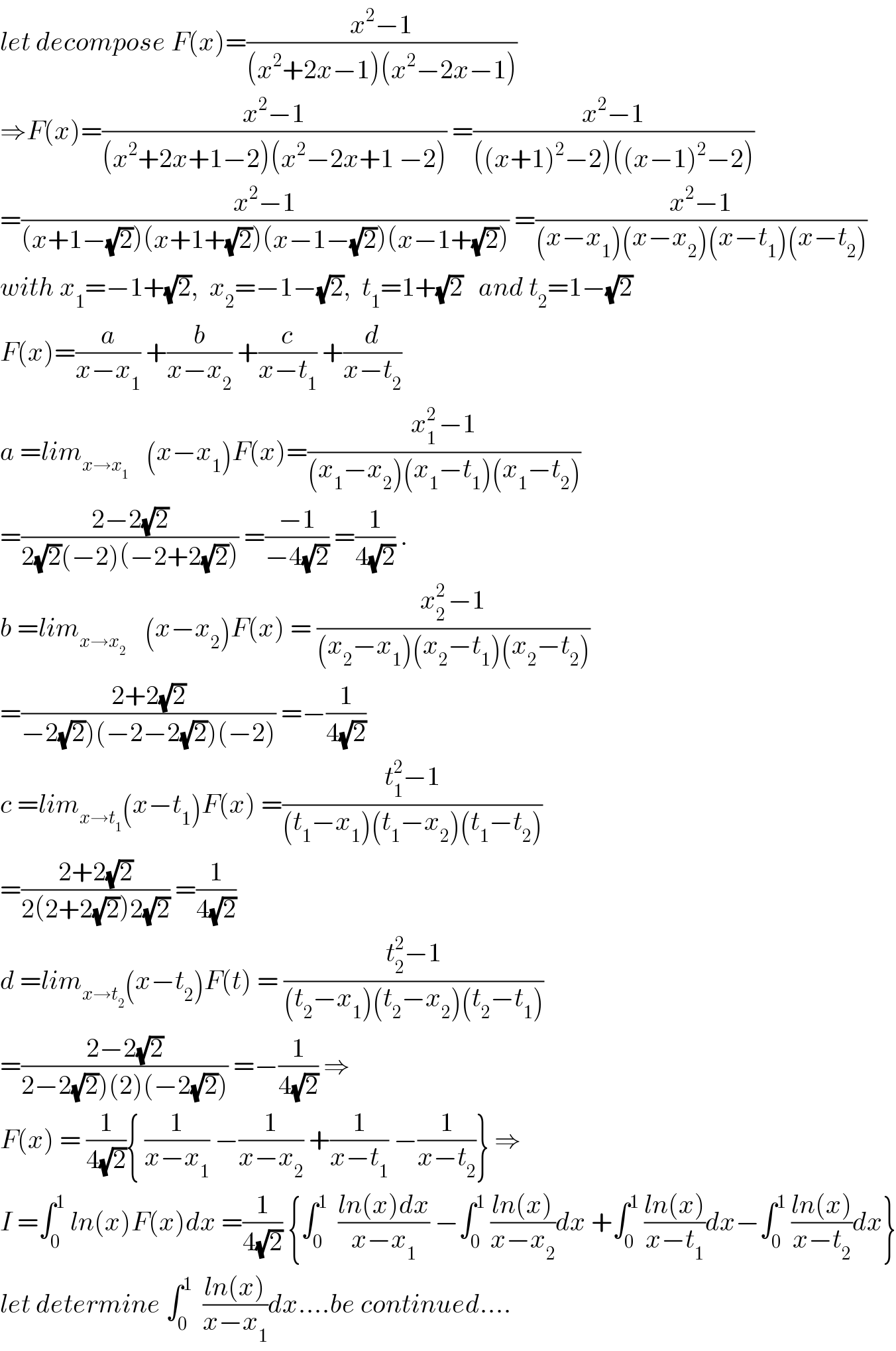 let decompose F(x)=((x^2 −1)/((x^2 +2x−1)(x^2 −2x−1)))  ⇒F(x)=((x^2 −1)/((x^2 +2x+1−2)(x^2 −2x+1 −2))) =((x^2 −1)/(((x+1)^2 −2)((x−1)^2 −2)))  =((x^2 −1)/((x+1−(√2))(x+1+(√2))(x−1−(√2))(x−1+(√2)))) =((x^2 −1)/((x−x_1 )(x−x_2 )(x−t_1 )(x−t_2 )))  with x_1 =−1+(√2),  x_2 =−1−(√2),  t_1 =1+(√2)   and t_2 =1−(√2)  F(x)=(a/(x−x_1 )) +(b/(x−x_2 )) +(c/(x−t_1 )) +(d/(x−t_2 ))  a =lim_(x→x_(1 ) )    (x−x_1 )F(x)=((x_(1 ) ^2 −1)/((x_1 −x_2 )(x_1 −t_1 )(x_1 −t_2 )))  =((2−2(√2))/(2(√2)(−2)(−2+2(√2)))) =((−1)/(−4(√2))) =(1/(4(√2))) .  b =lim_(x→x_2  )    (x−x_2 )F(x) = ((x_(2 ) ^2 −1)/((x_2 −x_1 )(x_2 −t_1 )(x_2 −t_2 )))  =((2+2(√2))/(−2(√2))(−2−2(√2))(−2))) =−(1/(4(√2)))  c =lim_(x→t_1 ) (x−t_1 )F(x) =((t_1 ^2 −1)/((t_1 −x_1 )(t_1 −x_2 )(t_1 −t_2 )))  =((2+2(√2))/(2(2+2(√2))2(√2))) =(1/(4(√2)))  d =lim_(x→t_2 ) (x−t_2 )F(t) = ((t_2 ^2 −1)/((t_2 −x_1 )(t_2 −x_2 )(t_2 −t_1 )))  =((2−2(√2))/(2−2(√2))(2)(−2(√2)))) =−(1/(4(√2))) ⇒  F(x) = (1/(4(√2))){ (1/(x−x_1 )) −(1/(x−x_2 )) +(1/(x−t_1 )) −(1/(x−t_2 ))} ⇒  I =∫_0 ^1  ln(x)F(x)dx =(1/(4(√2))) {∫_0 ^1   ((ln(x)dx)/(x−x_1 )) −∫_0 ^1  ((ln(x))/(x−x_2 ))dx +∫_0 ^1  ((ln(x))/(x−t_1 ))dx−∫_0 ^1  ((ln(x))/(x−t_2 ))dx}  let determine ∫_0 ^1   ((ln(x))/(x−x_1 ))dx....be continued....  