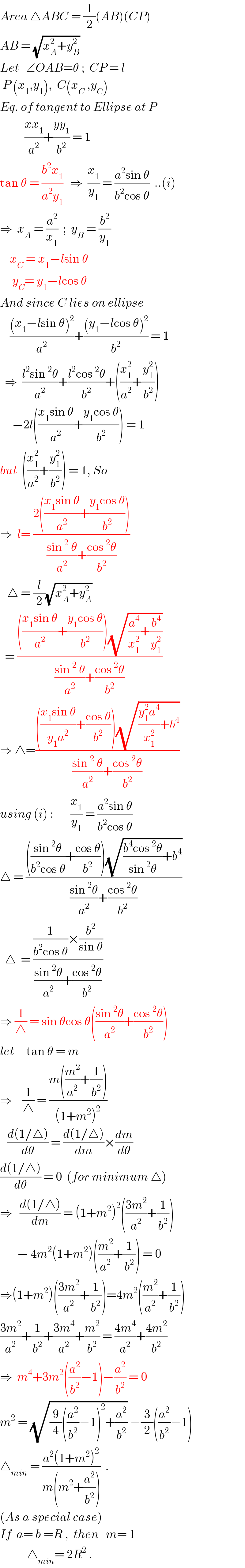 Area △ABC = (1/2)(AB)(CP)  AB = (√(x_A ^2 +y_B ^2 ))  Let   ∠OAB=θ ;  CP = l    P (x_1 ,y_1 ),  C(x_C  ,y_C )  Eq. of tangent to Ellipse at P            ((xx_1 )/a^2 )+((yy_1 )/b^2 ) = 1  tan θ = ((b^2 x_1 )/(a^2 y_1 ))   ⇒  (x_1 /y_1 ) = ((a^2 sin θ)/(b^2 cos θ))  ..(i)  ⇒  x_A  = (a^2 /x_1 )  ;  y_B  = (b^2 /y_1 )      x_C  = x_1 −lsin θ       y_C = y_1 −lcos θ  And since C lies on ellipse      (((x_1 −lsin θ)^2 )/a^2 )+(((y_1 −lcos θ)^2 )/b^2 ) = 1    ⇒  ((l^2 sin^2 θ)/a^2 )+((l^2 cos^2 θ)/b^2 )+((x_1 ^2 /a^2 )+(y_1 ^2 /b^2 ))       −2l(((x_1 sin θ)/a^2 )+((y_1 cos θ)/b^2 )) = 1  but  ((x_1 ^2 /a^2 )+(y_1 ^2 /b^2 )) = 1, So  ⇒  l= ((2(((x_1 sin θ)/a^2 )+((y_1 cos θ)/b^2 )))/(((sin^2  θ)/a^2 )+((cos^2 θ)/b^2 )))      △ = (l/2)(√(x_A ^2 +y_A ^2 ))    = (((((x_1 sin θ)/a^2 )+((y_1 cos θ)/b^2 ))(√((a^4 /x_1 ^2 )+(b^4 /y_1 ^2 ))))/(((sin^2  θ)/a^2 )+((cos^2 θ)/b^2 )))   ⇒ △=(((((x_1 sin θ)/(y_1 a^2 ))+((cos θ)/b^2 ))(√(((y_1 ^2 a^4 )/x_1 ^2 )+b^4 )))/(((sin^2  θ)/a^2 )+((cos^2 θ)/b^2 )))  using (i) :       (x_1 /y_1 ) = ((a^2 sin θ)/(b^2 cos θ))   △ = (((((sin^2 θ)/(b^2 cos θ))+((cos θ)/b^2 ))(√(((b^4 cos^2 θ)/(sin^2 θ))+b^4 )))/(((sin^2 θ)/a^2 )+((cos^2 θ)/b^2 )))    △  = (((1/(b^2 cos θ))×(b^2 /(sin θ)))/(((sin^2 θ)/a^2 )+((cos^2 θ)/b^2 )))   ⇒ (1/△) = sin θcos θ(((sin^2 θ)/a^2 )+((cos^2 θ)/b^2 ))  let     tan θ = m  ⇒    (1/△) = ((m((m^2 /a^2 )+(1/b^2 )))/((1+m^2 )^2 ))     ((d(1/△))/dθ) = ((d(1/△))/dm)×(dm/dθ)  ((d(1/△))/dθ) = 0  (for minimum △)  ⇒   ((d(1/△))/dm) = (1+m^2 )^2 (((3m^2 )/a^2 )+(1/b^2 ))         − 4m^2 (1+m^2 )((m^2 /a^2 )+(1/b^2 )) = 0  ⇒(1+m^2 )(((3m^2 )/a^2 )+(1/b^2 ))=4m^2 ((m^2 /a^2 )+(1/b^2 ))  ((3m^2 )/a^2 )+(1/b^2 )+((3m^4 )/a^2 )+(m^2 /b^2 ) = ((4m^4 )/a^2 )+((4m^2 )/b^2 )  ⇒  m^4 +3m^2 ((a^2 /b^2 )−1)−(a^2 /b^2 ) = 0  m^2  = (√((9/4)((a^2 /b^2 )−1)^2 +(a^2 /b^2 ))) −(3/2)((a^2 /b^2 )−1)   △_(min)  = ((a^2 (1+m^2 )^2 )/(m(m^2 +(a^2 /b^2 ))))  .  (As a special case)  If  a= b =R ,  then   m= 1             △_(min) = 2R^2  .  