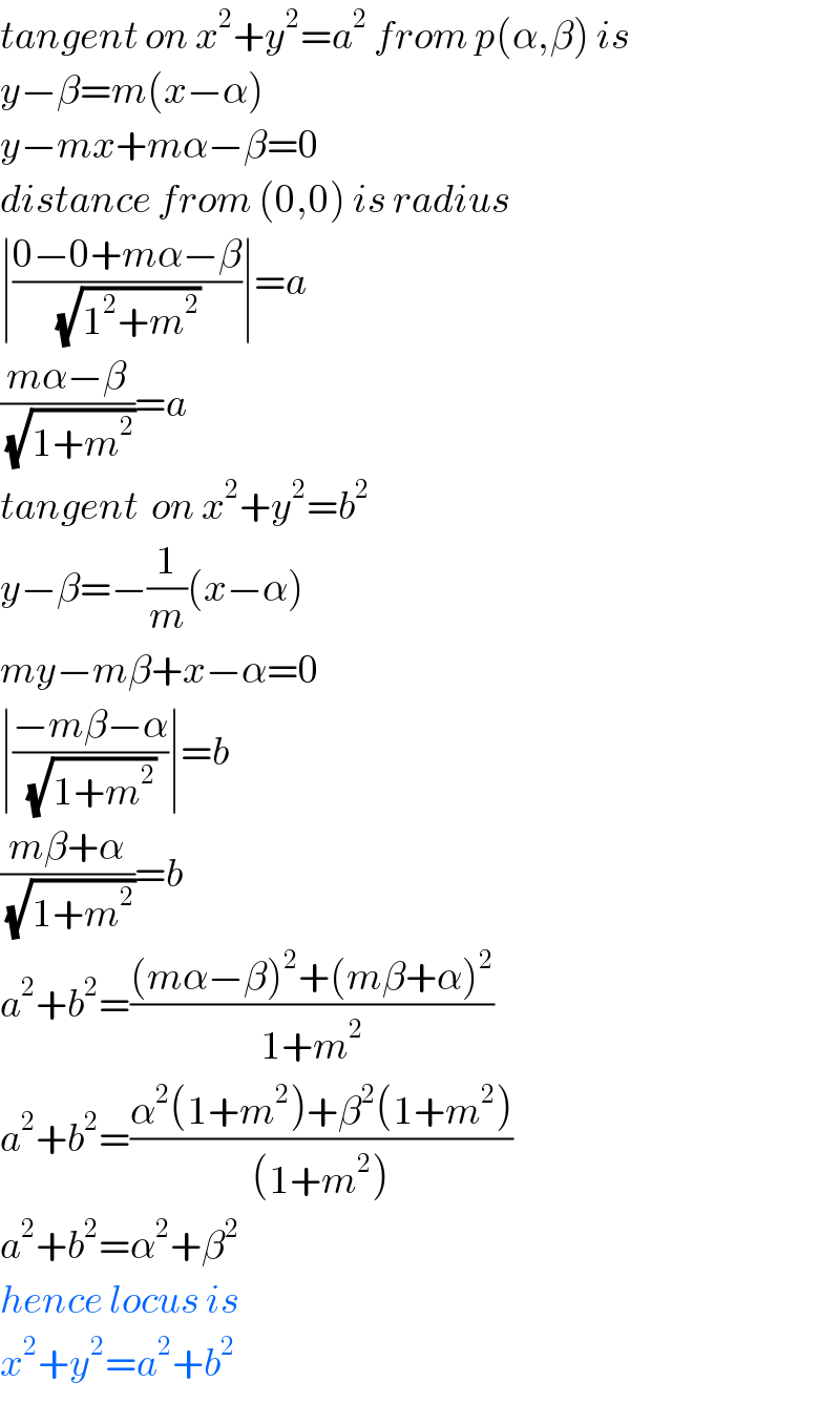 tangent on x^2 +y^2 =a^2  from p(α,β) is  y−β=m(x−α)  y−mx+mα−β=0  distance from (0,0) is radius  ∣((0−0+mα−β)/(√(1^2 +m^2 )))∣=a  ((mα−β)/(√(1+m^2 )))=a  tangent  on x^2 +y^2 =b^2   y−β=−(1/m)(x−α)  my−mβ+x−α=0  ∣((−mβ−α)/(√(1+m^2 )))∣=b  ((mβ+α)/(√(1+m^2 )))=b  a^2 +b^2 =(((mα−β)^2 +(mβ+α)^2 )/(1+m^2 ))  a^2 +b^2 =((α^2 (1+m^2 )+β^2 (1+m^2 ))/((1+m^2 )))  a^2 +b^2 =α^2 +β^2   hence locus is  x^2 +y^2 =a^2 +b^2   