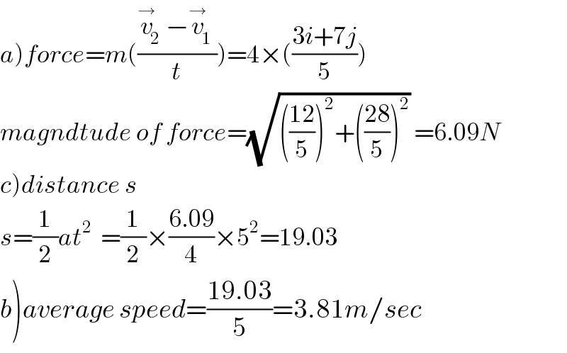 a)force=m(((v_2 ^→ −v_1 ^→ )/t))=4×(((3i+7j)/5))  magndtude of force=(√((((12)/5))^2 +(((28)/5))^2 )) =6.09N  c)distance s  s=(1/2)at^2   =(1/2)×((6.09)/4)×5^2 =19.03  b)average speed=((19.03)/5)=3.81m/sec  