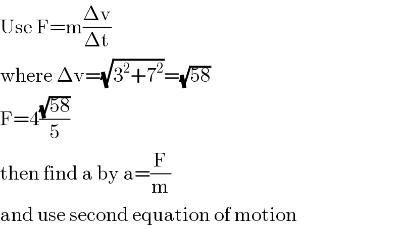 Use F=m((Δv)/(Δt))  where Δv=(√(3^2 +7^2 ))=(√(58))  F=4((√(58))/5)  then find a by a=(F/m)  and use second equation of motion  