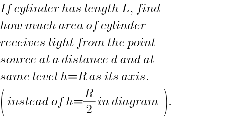 If cylinder has length L, find  how much area of cylinder  receives light from the point  source at a distance d and at  same level h=R as its axis.  ( instead of h=(R/2) in diagram  ).  