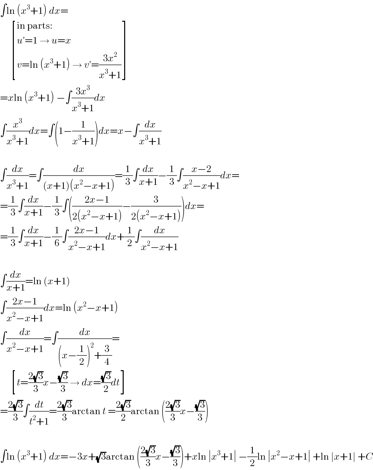 ∫ln (x^3 +1) dx=        [((in parts:)),((u′=1 → u=x)),((v=ln (x^3 +1) → v′=((3x^2 )/(x^3 +1)))) ]  =xln (x^3 +1) −∫((3x^3 )/(x^3 +1))dx  ∫(x^3 /(x^3 +1))dx=∫(1−(1/(x^3 +1)))dx=x−∫(dx/(x^3 +1))    ∫(dx/(x^3 +1))=∫(dx/((x+1)(x^2 −x+1)))=(1/3)∫(dx/(x+1))−(1/3)∫((x−2)/(x^2 −x+1))dx=  =(1/3)∫(dx/(x+1))−(1/3)∫(((2x−1)/(2(x^2 −x+1)))−(3/(2(x^2 −x+1))))dx=  =(1/3)∫(dx/(x+1))−(1/6)∫((2x−1)/(x^2 −x+1))dx+(1/2)∫(dx/(x^2 −x+1))    ∫(dx/(x+1))=ln (x+1)  ∫((2x−1)/(x^2 −x+1))dx=ln (x^2 −x+1)  ∫(dx/(x^2 −x+1))=∫(dx/((x−(1/2))^2 +(3/4)))=        [((t=((2(√3))/3)x−((√3)/3) → dx=((√3)/2)dt)) ]  =((2(√3))/3)∫(dt/(t^2 +1))=((2(√3))/3)arctan t =((2(√3))/2)arctan (((2(√3))/3)x−((√3)/3))    ∫ln (x^3 +1) dx=−3x+(√3)arctan (((2(√3))/3)x−((√3)/3))+xln ∣x^3 +1∣ −(1/2)ln ∣x^2 −x+1∣ +ln ∣x+1∣ +C  