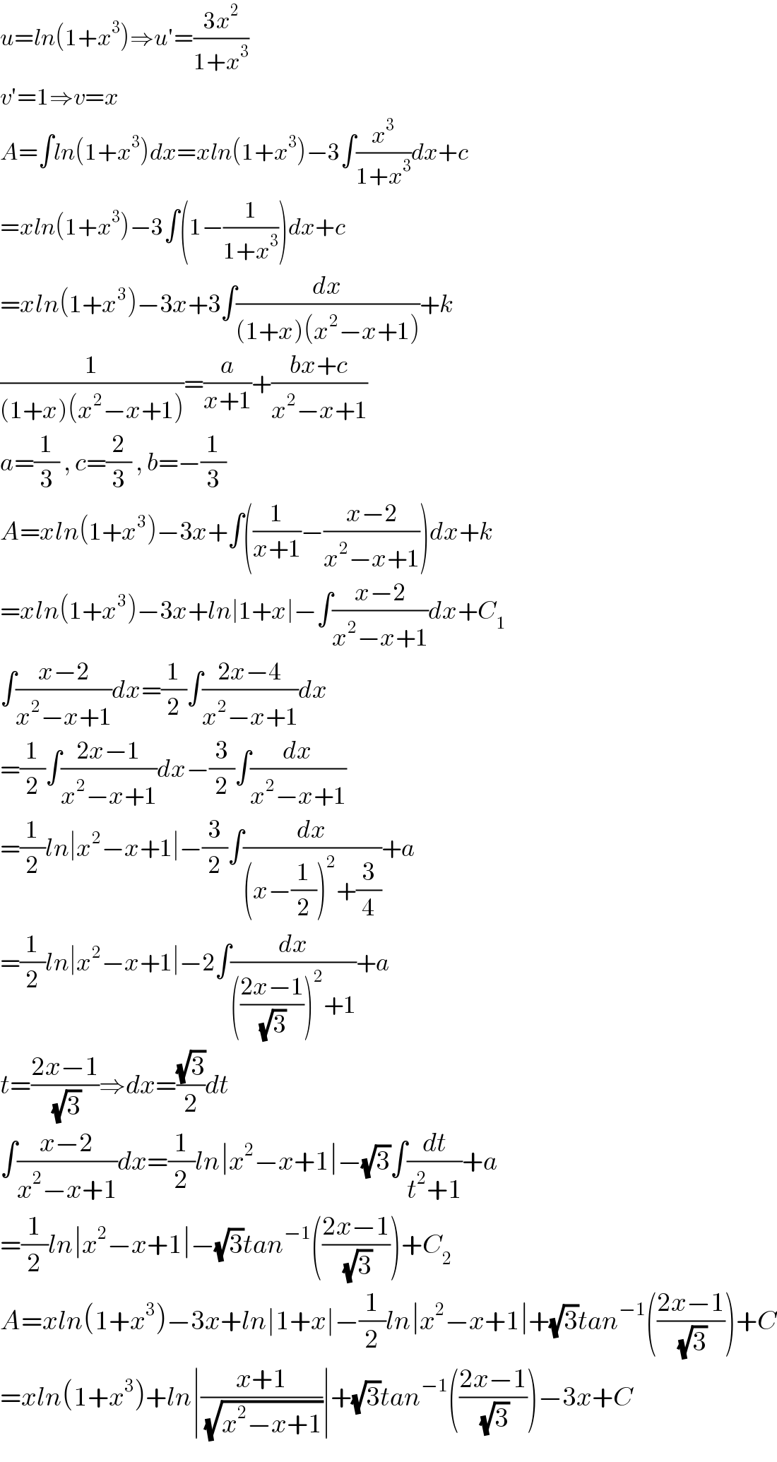 u=ln(1+x^3 )⇒u′=((3x^2 )/(1+x^3 ))  v′=1⇒v=x  A=∫ln(1+x^3 )dx=xln(1+x^3 )−3∫(x^3 /(1+x^3 ))dx+c  =xln(1+x^3 )−3∫(1−(1/(1+x^3 )))dx+c  =xln(1+x^3 )−3x+3∫(dx/((1+x)(x^2 −x+1)))+k  (1/((1+x)(x^2 −x+1)))=(a/(x+1))+((bx+c)/(x^2 −x+1))  a=(1/3) , c=(2/3) , b=−(1/3)  A=xln(1+x^3 )−3x+∫((1/(x+1))−((x−2)/(x^2 −x+1)))dx+k  =xln(1+x^3 )−3x+ln∣1+x∣−∫((x−2)/(x^2 −x+1))dx+C_1   ∫((x−2)/(x^2 −x+1))dx=(1/2)∫((2x−4)/(x^2 −x+1))dx  =(1/2)∫((2x−1)/(x^2 −x+1))dx−(3/2)∫(dx/(x^2 −x+1))  =(1/2)ln∣x^2 −x+1∣−(3/2)∫(dx/((x−(1/2))^2 +(3/4)))+a  =(1/2)ln∣x^2 −x+1∣−2∫(dx/((((2x−1)/(√3)))^2 +1))+a  t=((2x−1)/(√3))⇒dx=((√3)/2)dt  ∫((x−2)/(x^2 −x+1))dx=(1/2)ln∣x^2 −x+1∣−(√3)∫(dt/(t^2 +1))+a  =(1/2)ln∣x^2 −x+1∣−(√3)tan^(−1) (((2x−1)/(√3)))+C_2   A=xln(1+x^3 )−3x+ln∣1+x∣−(1/2)ln∣x^2 −x+1∣+(√3)tan^(−1) (((2x−1)/(√3)))+C  =xln(1+x^3 )+ln∣((x+1)/(√(x^2 −x+1)))∣+(√3)tan^(−1) (((2x−1)/(√3)))−3x+C  