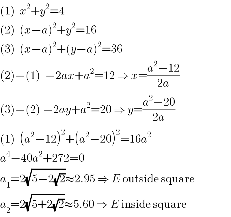 (1)  x^2 +y^2 =4  (2)  (x−a)^2 +y^2 =16  (3)  (x−a)^2 +(y−a)^2 =36  (2)−(1)  −2ax+a^2 =12 ⇒ x=((a^2 −12)/(2a))  (3)−(2) −2ay+a^2 =20 ⇒ y=((a^2 −20)/(2a))  (1)  (a^2 −12)^2 +(a^2 −20)^2 =16a^2   a^4 −40a^2 +272=0  a_1 =2(√(5−2(√2)))≈2.95 ⇒ E outside square  a_2 =2(√(5+2(√2)))≈5.60 ⇒ E inside square  