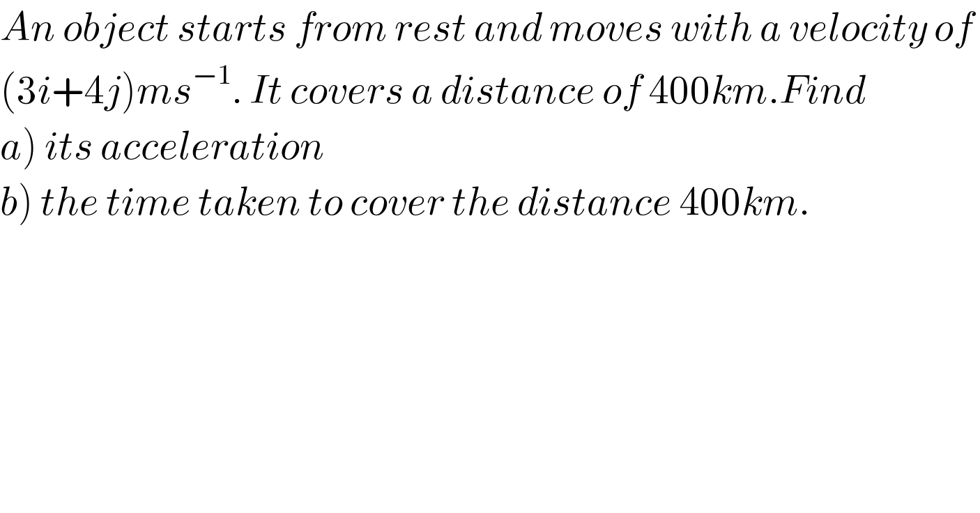An object starts from rest and moves with a velocity of   (3i+4j)ms^(−1) . It covers a distance of 400km.Find   a) its acceleration  b) the time taken to cover the distance 400km.  