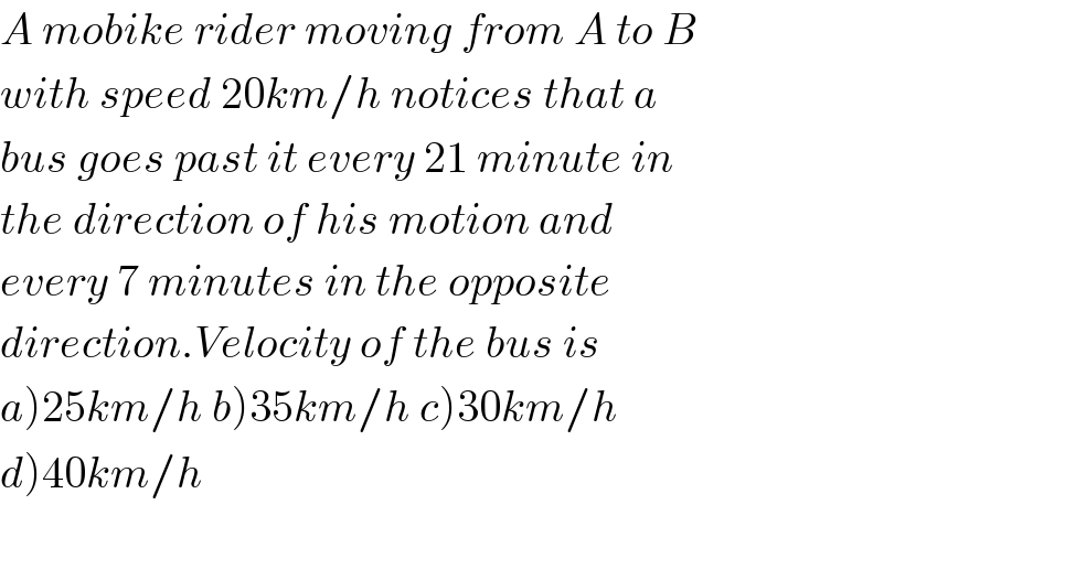 A mobike rider moving from A to B  with speed 20km/h notices that a  bus goes past it every 21 minute in  the direction of his motion and  every 7 minutes in the opposite  direction.Velocity of the bus is  a)25km/h b)35km/h c)30km/h  d)40km/h    