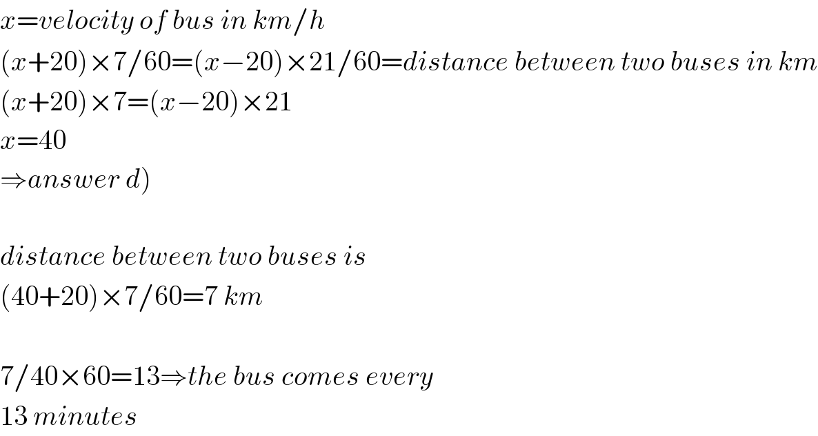 x=velocity of bus in km/h  (x+20)×7/60=(x−20)×21/60=distance between two buses in km  (x+20)×7=(x−20)×21  x=40  ⇒answer d)    distance between two buses is  (40+20)×7/60=7 km    7/40×60=13⇒the bus comes every  13 minutes  
