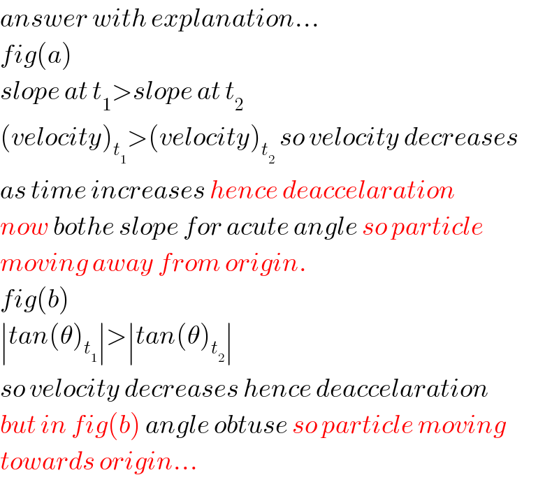 answer with explanation...  fig(a)  slope at t_1 >slope at t_2   (velocity)_t_1  >(velocity)_t_2   so velocity decreases  as time increases hence deaccelaration  now bothe slope for acute angle so particle  moving away from origin.  fig(b)  ∣tan(θ)_t_1  ∣>∣tan(θ)_t_2  ∣  so velocity decreases hence deaccelaration  but in fig(b) angle obtuse so particle moving  towards origin...  