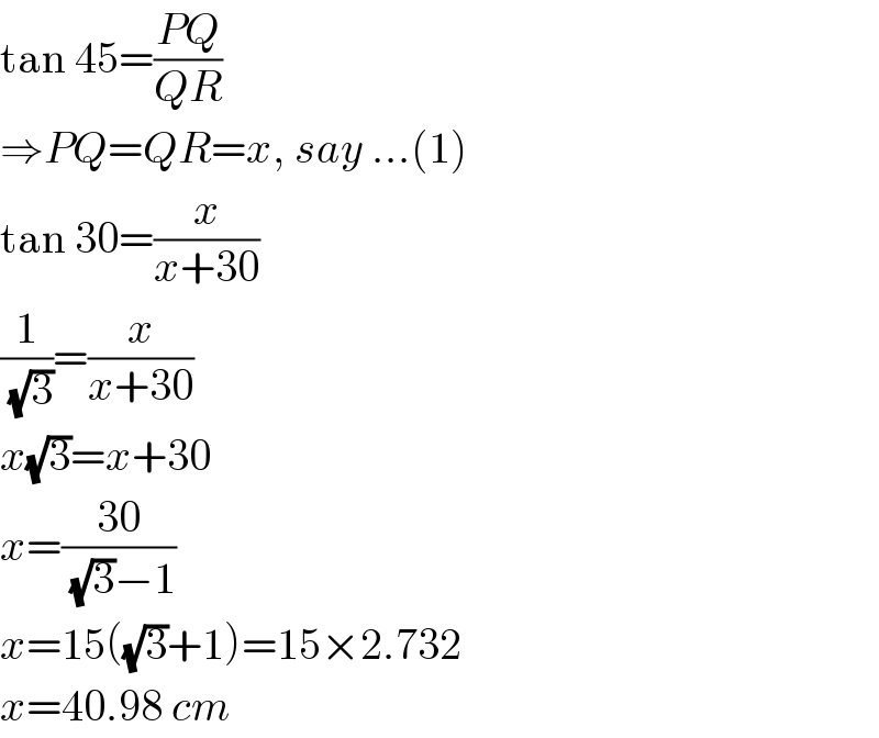 tan 45=((PQ)/(QR))  ⇒PQ=QR=x, say ...(1)  tan 30=(x/(x+30))  (1/(√3))=(x/(x+30))  x(√3)=x+30  x=((30)/((√3)−1))  x=15((√3)+1)=15×2.732  x=40.98 cm  