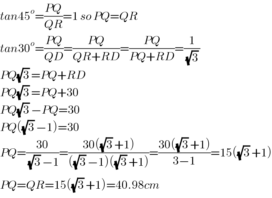 tan45^o =((PQ)/(QR))=1 so PQ=QR  tan30^o =((PQ)/(QD))=((PQ)/(QR+RD))=((PQ)/(PQ+RD))=(1/((√3) ))  PQ(√3) =PQ+RD  PQ(√3) =PQ+30  PQ(√3) −PQ=30  PQ((√3) −1)=30  PQ=((30)/((√3) −1))=((30((√3) +1))/(((√3) −1)((√3) +1)))=((30((√3) +1))/(3−1))=15((√3) +1)  PQ^ =QR=15((√3) +1)=40.98cm  