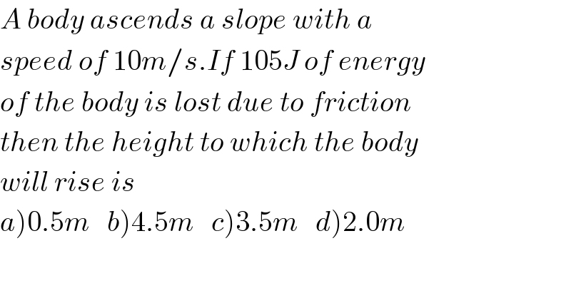 A body ascends a slope with a  speed of 10m/s.If 105J of energy  of the body is lost due to friction   then the height to which the body  will rise is  a)0.5m   b)4.5m   c)3.5m   d)2.0m  