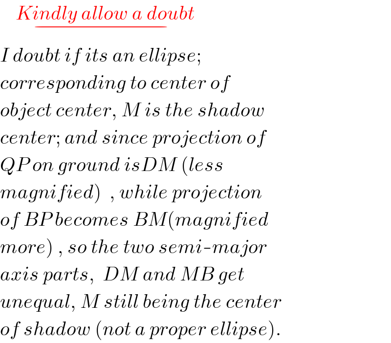     Kindly allow a doubt_(−)   I doubt if its an ellipse;  corresponding to center of  object center, M is the shadow  center; and since projection of  QP on ground isDM (less  magnified)  , while projection  of BP becomes BM(magnified  more) , so the two semi-major  axis parts,  DM and MB get  unequal, M still being the center  of shadow (not a proper ellipse).  