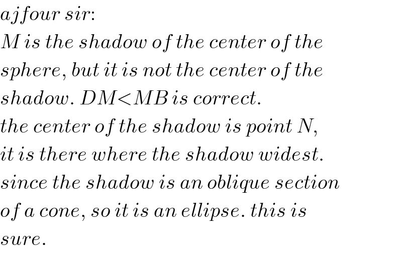 ajfour sir:  M is the shadow of the center of the  sphere, but it is not the center of the  shadow. DM<MB is correct.  the center of the shadow is point N,  it is there where the shadow widest.  since the shadow is an oblique section  of a cone, so it is an ellipse. this is  sure.  