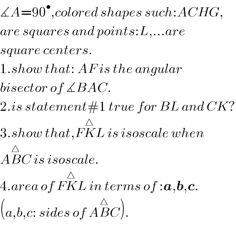 ∡A=90^• ,colored shapes such:ACHG,  are squares and points:L,...are  square centers.  1.show that: AF is the angular   bisector of ∡BAC.  2.is statement#1 true for BL and CK?  3.show that,FK^△ L is isoscale when  AB^△ C is isoscale.  4.area of FK^△ L in terms of :a,b,c.  (a,b,c: sides of AB^△ C).  