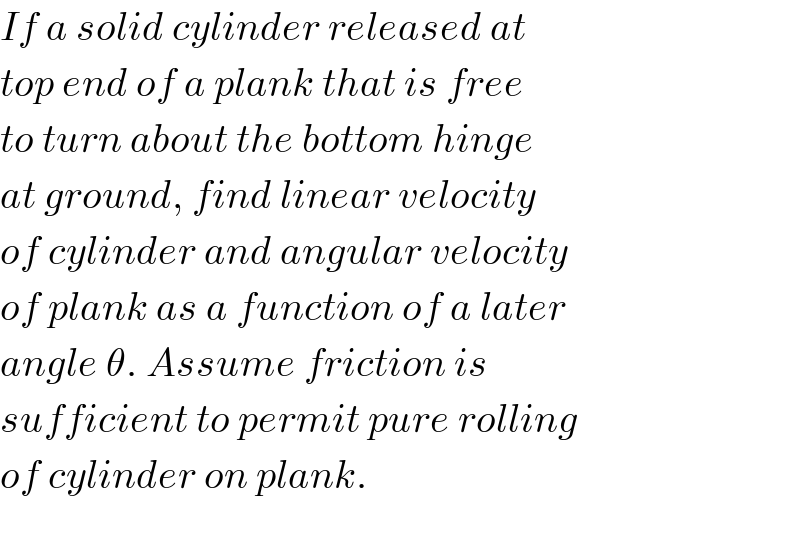 If a solid cylinder released at  top end of a plank that is free  to turn about the bottom hinge  at ground, find linear velocity  of cylinder and angular velocity  of plank as a function of a later  angle θ. Assume friction is  sufficient to permit pure rolling  of cylinder on plank.    