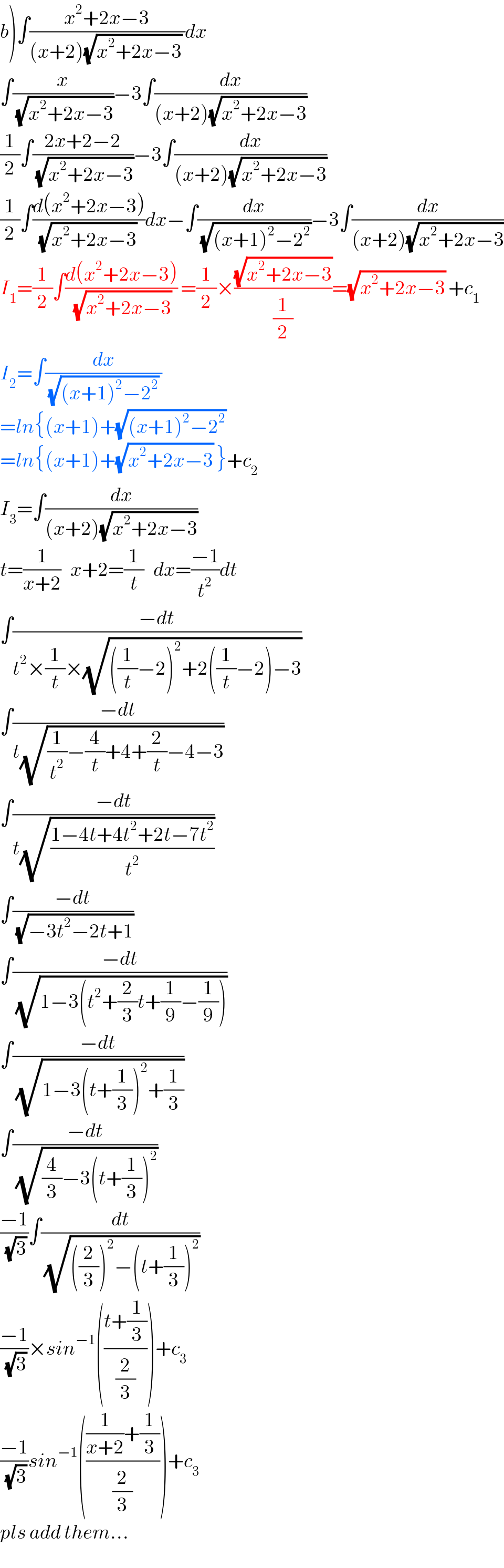 b)∫((x^2 +2x−3)/((x+2)(√(x^2 +2x−3)) ))dx  ∫(x/(√(x^2 +2x−3)))−3∫(dx/((x+2)(√(x^2 +2x−3))))  (1/2)∫((2x+2−2)/(√(x^2 +2x−3)))−3∫(dx/((x+2)(√(x^2 +2x−3))))  (1/2)∫((d(x^2 +2x−3))/((√(x^2 +2x−3)) ))dx−∫(dx/(√((x+1)^2 −2^2 )))−3∫(dx/((x+2)(√(x^2 +2x−3))))  I_1 =(1/2)∫((d(x^2 +2x−3))/(√(x^2 +2x−3))) =(1/2)×((√(x^2 +2x−3))/(1/2))=(√(x^2 +2x−3)) +c_1   I_2 =∫(dx/((√((x+1)^2 −2^2 )) ))  =ln{(x+1)+(√((x+1)^2 −2^2 ))   =ln{(x+1)+(√(x^2 +2x−3)) }+c_2   I_3 =∫(dx/((x+2)(√(x^2 +2x−3))))  t=(1/(x+2))   x+2=(1/t)   dx=((−1)/t^2 )dt  ∫((−dt)/(t^2 ×(1/t)×(√(((1/t)−2)^2 +2((1/t)−2)−3))))  ∫((−dt)/(t(√((1/t^2 )−(4/t)+4+(2/t)−4−3))))  ∫((−dt)/(t(√((1−4t+4t^2 +2t−7t^2 )/t^2 ))))  ∫((−dt)/(√(−3t^2 −2t+1)))  ∫((−dt)/(√(1−3(t^2 +(2/3)t+(1/9)−(1/9)))))  ∫((−dt)/(√(1−3(t+(1/3))^2 +(1/3))))  ∫((−dt)/(√((4/3)−3(t+(1/3))^2 )))  ((−1)/(√3))∫(dt/(√(((2/3))^2 −(t+(1/3))^2 )))  ((−1)/(√3))×sin^(−1) (((t+(1/3))/(2/3)))+c_3   ((−1)/(√3))sin^(−1) ((((1/(x+2))+(1/3))/(2/3)))+c_3   pls add them...  