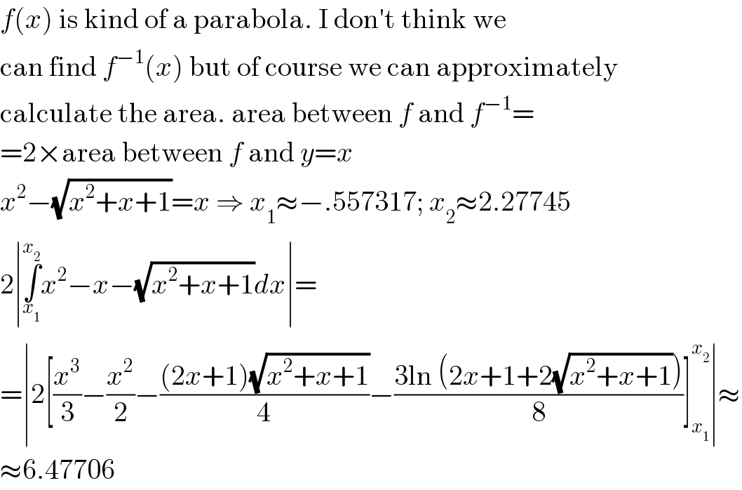 f(x) is kind of a parabola. I don′t think we  can find f^(−1) (x) but of course we can approximately  calculate the area. area between f and f^(−1) =  =2×area between f and y=x  x^2 −(√(x^2 +x+1))=x ⇒ x_1 ≈−.557317; x_2 ≈2.27745  2∣∫_x_1  ^x_2  x^2 −x−(√(x^2 +x+1))dx∣=  =∣2[(x^3 /3)−(x^2 /2)−(((2x+1)(√(x^2 +x+1)))/4)−((3ln (2x+1+2(√(x^2 +x+1))))/8)]_x_1  ^x_2  ∣≈  ≈6.47706  