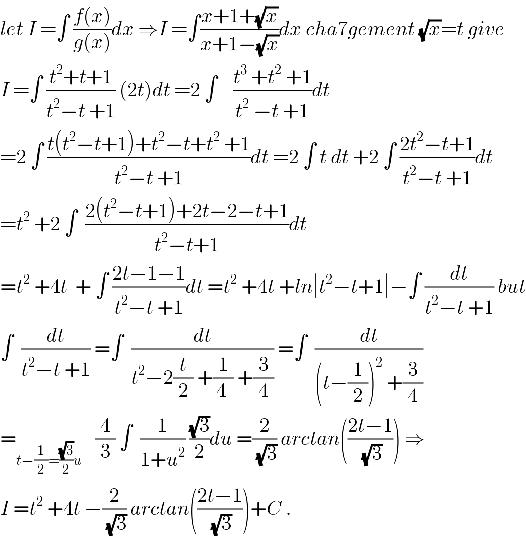 let I =∫ ((f(x))/(g(x)))dx ⇒I =∫((x+1+(√x))/(x+1−(√x)))dx cha7gement (√x)=t give  I =∫ ((t^2 +t+1)/(t^2 −t +1)) (2t)dt =2 ∫    ((t^3  +t^2  +1)/(t^2  −t +1))dt  =2 ∫ ((t(t^2 −t+1)+t^2 −t+t^2  +1)/(t^2 −t +1))dt =2 ∫ t dt +2 ∫ ((2t^2 −t+1)/(t^2 −t +1))dt  =t^2  +2 ∫  ((2(t^2 −t+1)+2t−2−t+1)/(t^2 −t+1))dt  =t^2  +4t  + ∫ ((2t−1−1)/(t^2 −t +1))dt =t^2  +4t +ln∣t^2 −t+1∣−∫ (dt/(t^2 −t +1)) but  ∫  (dt/(t^2 −t +1)) =∫  (dt/(t^2 −2(t/2) +(1/(4 )) +(3/4))) =∫  (dt/((t−(1/2))^2  +(3/4)))  =_(t−(1/2)=((√3)/2)u )    (4/3) ∫  (1/(1+u^2 )) ((√3)/2)du =(2/(√3)) arctan(((2t−1)/(√3))) ⇒  I =t^2  +4t −(2/(√3)) arctan(((2t−1)/(√3)))+C .  