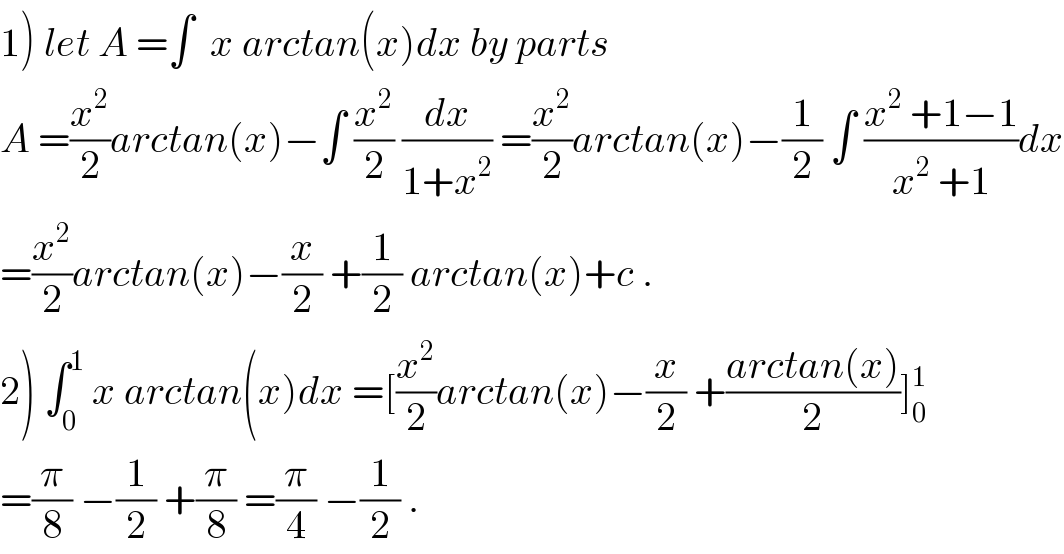 1) let A =∫  x arctan(x)dx by parts   A =(x^2 /2)arctan(x)−∫ (x^2 /2) (dx/(1+x^2 )) =(x^2 /2)arctan(x)−(1/2) ∫ ((x^2  +1−1)/(x^2  +1))dx  =(x^2 /2)arctan(x)−(x/2) +(1/2) arctan(x)+c .  2) ∫_0 ^1  x arctan(x)dx =[(x^2 /2)arctan(x)−(x/2) +((arctan(x))/2)]_0 ^1   =(π/8) −(1/2) +(π/8) =(π/4) −(1/2) .  