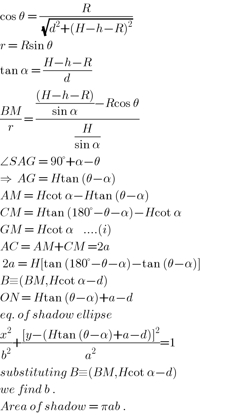 cos θ = (R/(√(d^2 +(H−h−R)^2 )))  r = Rsin θ  tan α = ((H−h−R)/d)  ((BM)/r) = (((((H−h−R))/(sin α))−Rcos θ)/(H/(sin α)))  ∠SAG = 90°+α−θ  ⇒  AG = Htan (θ−α)  AM = Hcot α−Htan (θ−α)  CM = Htan (180°−θ−α)−Hcot α  GM = Hcot α    ....(i)  AC = AM+CM =2a   2a = H[tan (180°−θ−α)−tan (θ−α)]  B≡(BM,Hcot α−d)  ON = Htan (θ−α)+a−d  eq. of shadow ellipse  (x^2 /b^2 )+(([y−(Htan (θ−α)+a−d)]^2 )/a^2 )=1  substituting B≡(BM,Hcot α−d)  we find b .  Area of shadow = πab .  